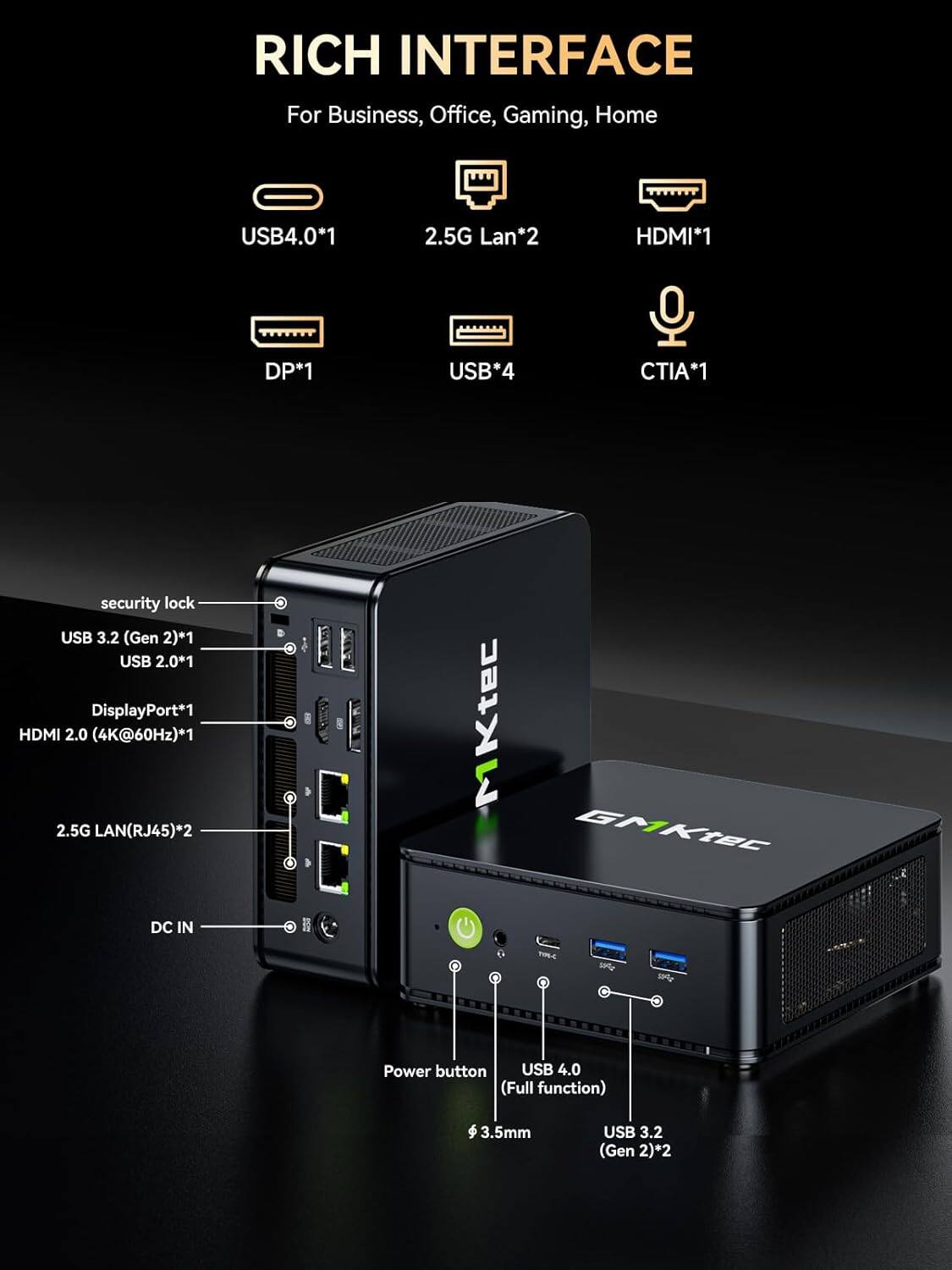 RICH INTERFACE  
For Business, Office, Gaming, Home

- USB4.0*1
- 2.5G Lan*2
- HDMI*1
- DP*1
- USB*4
- CTIA*1

security lock  
USB 3.2 (Gen 2)*1  
USB 2.0*1  
DisplayPort*1  
HDMI 2.0 (4K@60Hz)*1  
2.5G LAN(RJ45)*2

DC IN  
9

Power button  
USB 4.0 (Full function)  
3.5mm  
USB 3.2 (Gen 2)*2