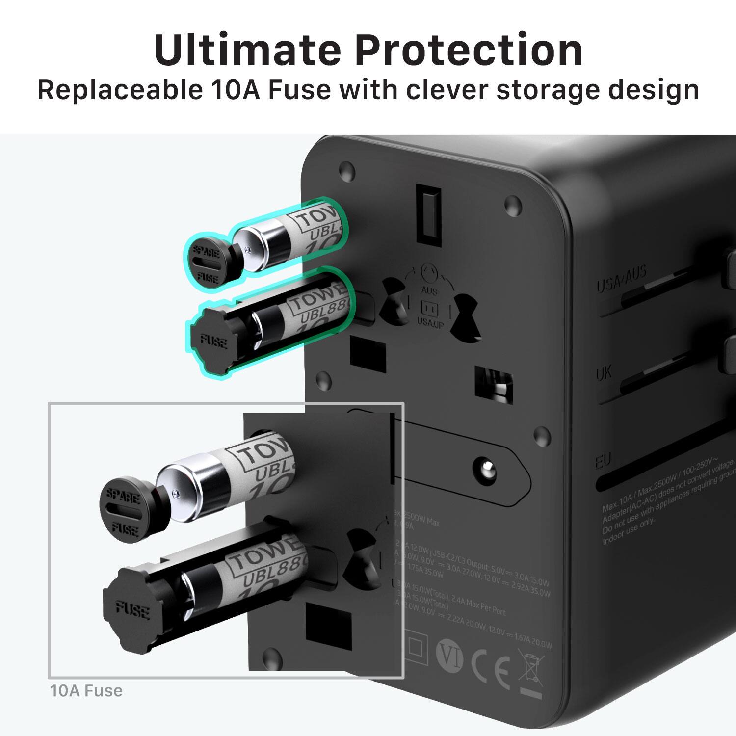 Ultimate Protection  
Replaceable 10A Fuse with clever storage design  

10A Fuse  

TOV UBL 10  
TOWE UBL88  

USA/AUS UK SPANE IE  

Max 10A 2500W 100-250V~  
Adapter(AC-AC) Max with use only  
Do not use Indoor  

Max 10A 2500W 100-250V~  
Adapter(AC-AC) does not requiring TOA appliances  
Do not use Indoor  

12.0V 3.0A 150W  
12.0V 2.0A 240W  
12.0V 1.0A 120W  

15.0V 2.0A 30W  
15.0V 1.0A 15W  

16.5V 2.0A 33W  
16.5V 1.0A 16.5W  

18.0V 2.0A 36W  
18.0V 1.