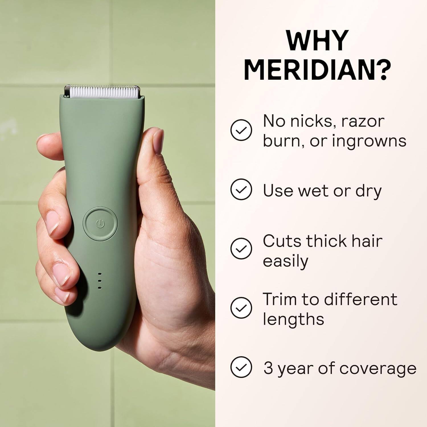 WHY MERIDIAN?

- No nicks, razor burn, or ingrowns
- Use wet or dry
- Cuts thick hair easily
- Trim to different lengths
- 3 year of coverage
