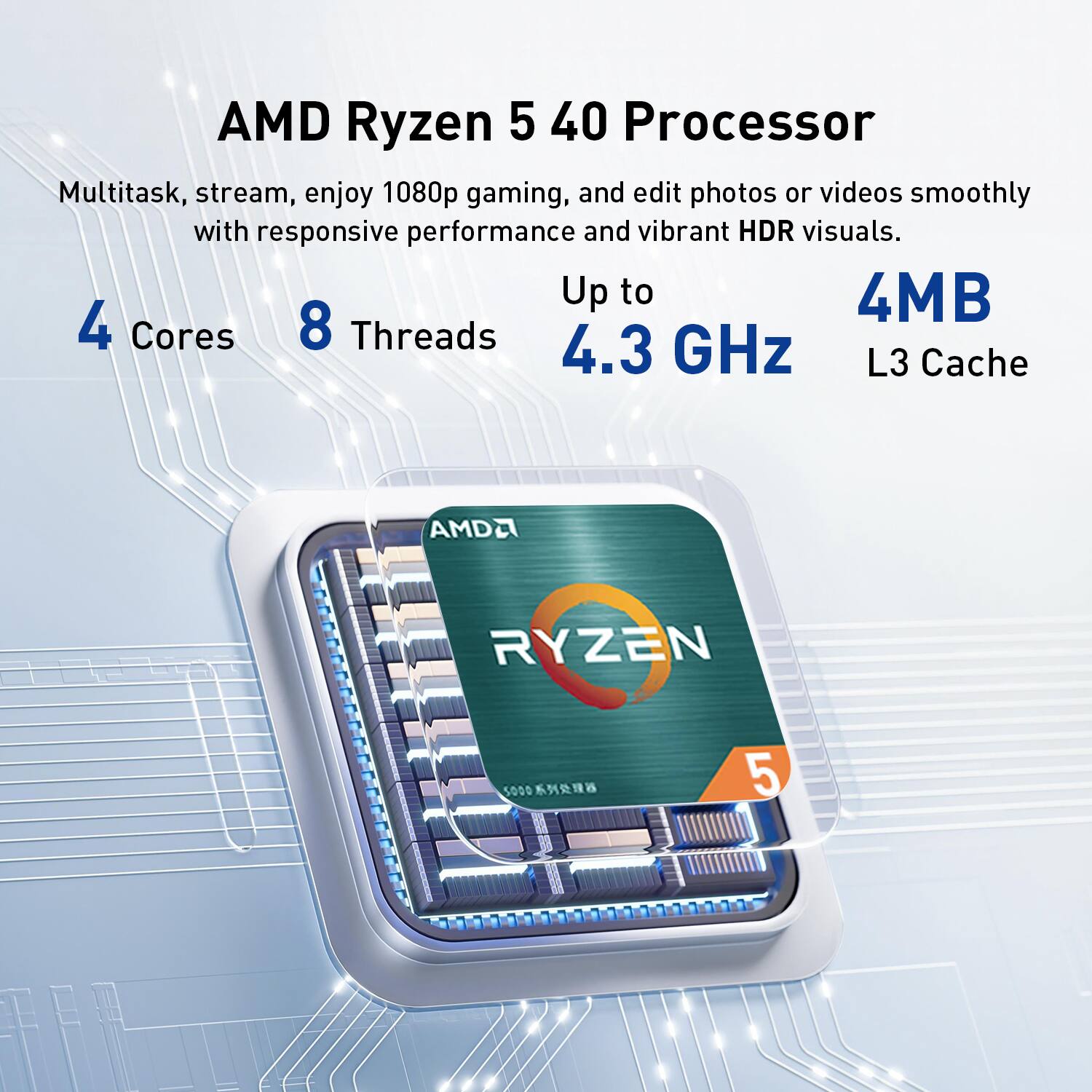AMD Ryzen 5 40 Processor

Multitask, stream, enjoy 1080p gaming, and edit photos or videos smoothly with responsive performance and vibrant HDR visuals.

4 Cores
8 Threads
Up to 4.3 GHz
4MB L3 Cache