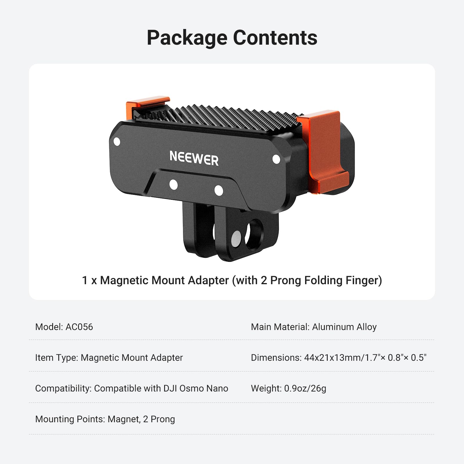 Package Contents

1 x Magnetic Mount Adapter (with 2 Prong Folding Finger)

Model: AC056  
Main Material: Aluminum Alloy  
Item Type: Magnetic Mount Adapter  
Dimensions: 44x21x13mm/1.7"x 0.8"x 0.5"  
Compatibility: Compatible with DJI Osmo Nano  
Weight: 0.9oz/26g  
Mounting Points: Magnet, 2 Prong