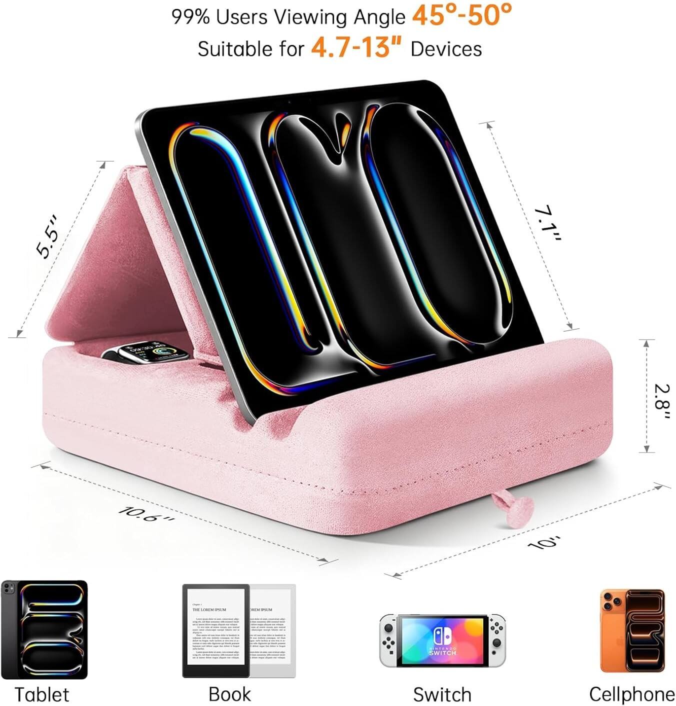 99% Users Viewing Angle 45°-50°  
Suitable for 4.7-13" Devices  

5.5"  
7.1"  
2.8"  
10.6"  
10"  

Tablet  
Book  
Switch  
Cellphone