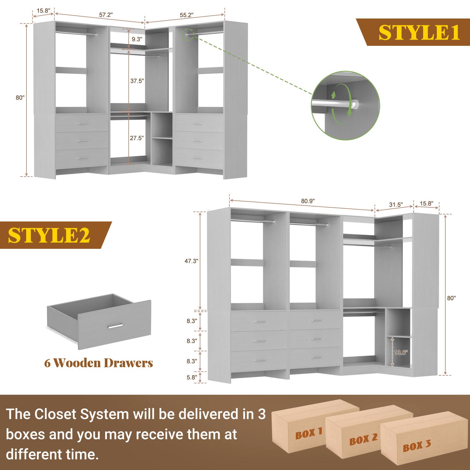 STYLE1  
15.8"  
57.2"  
9.3"  
55.2"  
37.5"  
80"  
27.5"  
80.9"  
31.5"  
15.8"  

STYLE2  
47.3"  
80"  
8.3"  
8.3  
6 Wooden Drawers  
8.3"  
5.8"  

The Closet System will be delivered in 3 boxes and you may receive them at different time.  
BOX 1  
BOX 2  
BOX 3