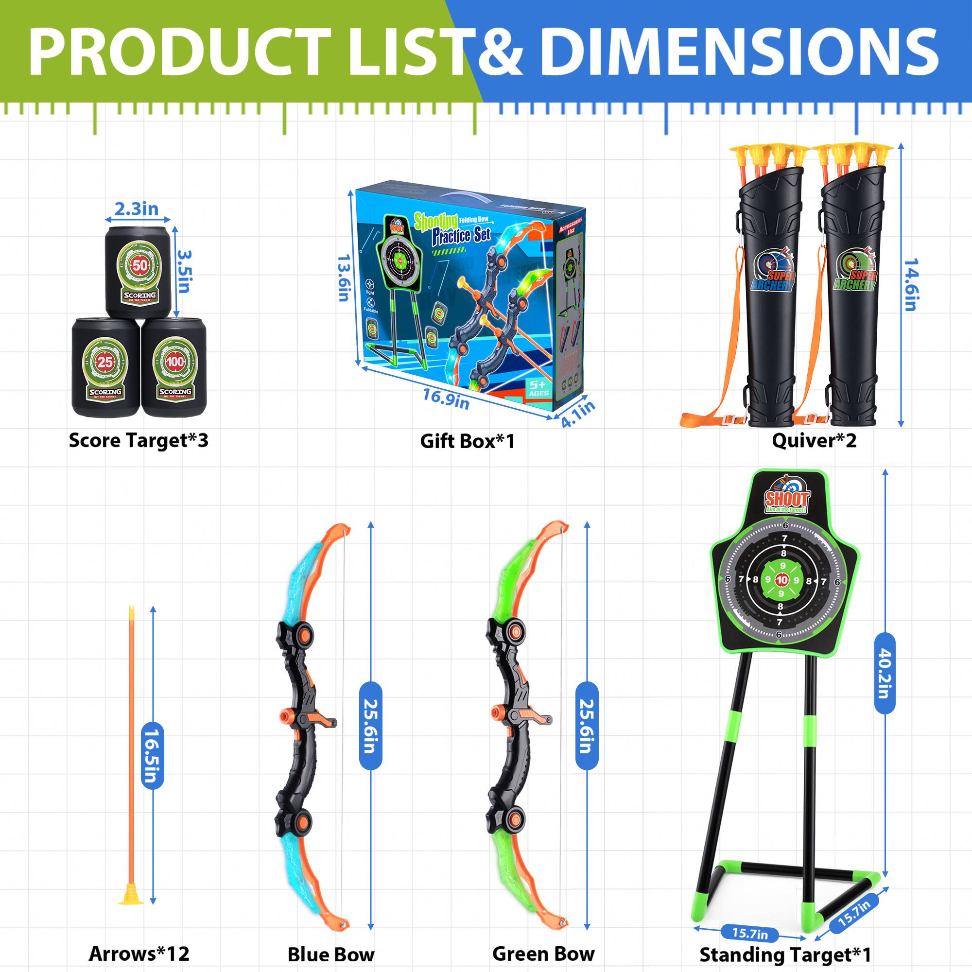 **PRODUCT LIST & DIMENSIONS**

- **Score Target*3**
  - 2.3in
  - 3.5in
  - 50
  - 25
  - 100

- **Gift Box*1**
  - 16.9in
  - 4.1in

- **Quiver*2**
  - 14.6in

- **Arrows*12**
  - 16.5in

- **Blue Bow**
  - 25.6in

- **Green Bow**
  - 25.6in

- **Standing Target*1**
  - 40.2in
  - 15.7in
  - 15.7in