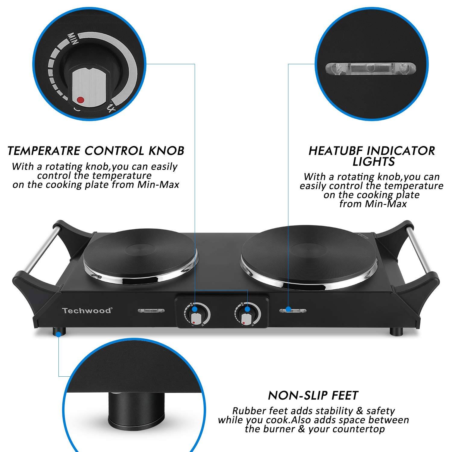 **TEMPERATURE CONTROL KNOB**  
With a rotating knob, you can easily control the temperature on the cooking plate from Min-Max.

**HEATUBF INDICATOR LIGHTS**  
With a rotating knob, you can easily control the temperature on the cooking plate from Min-Max.

**NON-SLIP FEET**  
Rubber feet add stability & safety while you cook. Also adds space between the burner & your countertop.