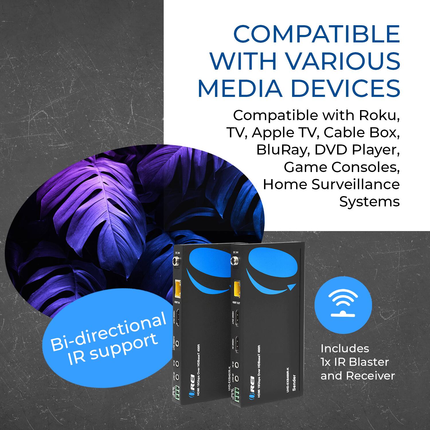 COMPATIBLE WITH VARIOUS MEDIA DEVICES

Compatible with Roku, TV, Apple TV, Cable Box, BluRay, DVD Player, Game Consoles, Home Surveillance Systems

Bi-directional IR support

Includes 1x IR Blaster and Receiver