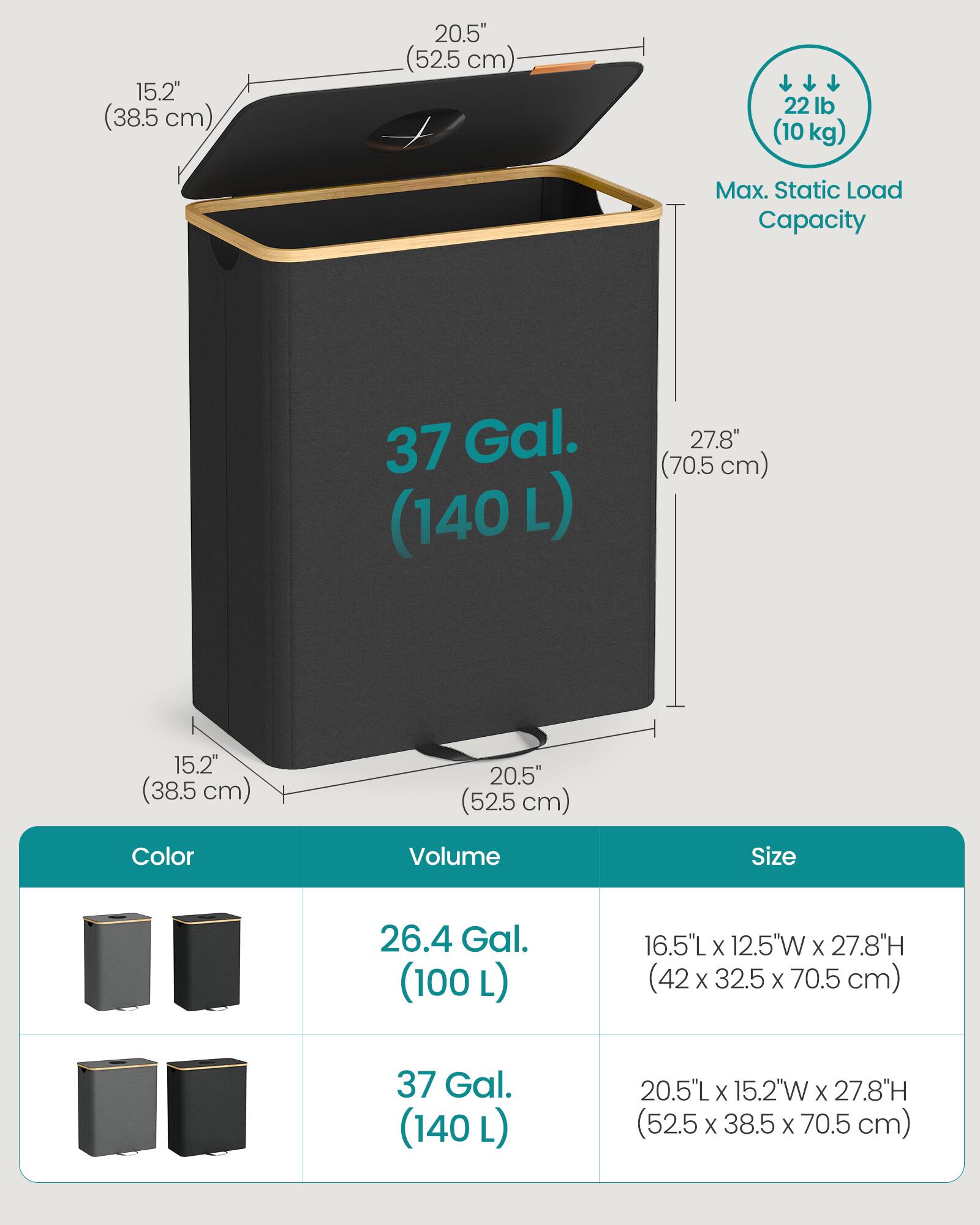 - **Dimensions:**
  - 15.2" (38.5 cm) x 20.5" (52.5 cm) x 27.8" (70.5 cm)
  - 16.5"L x 12.5"W x 27.8"H (42 x 32.5 x 70.5 cm)
  - 20.5"L x 15.2"W x 27.8"H (52.5 x 38.5 x 70.5 cm)

- **Capacity:**
  - 26.4 Gal. (100 L)
  - 37 Gal. (140 L)

- **Max. Static Load Capacity:**
  - 22 lb (10 kg)

- **Color Options:**
  - [Color images provided]