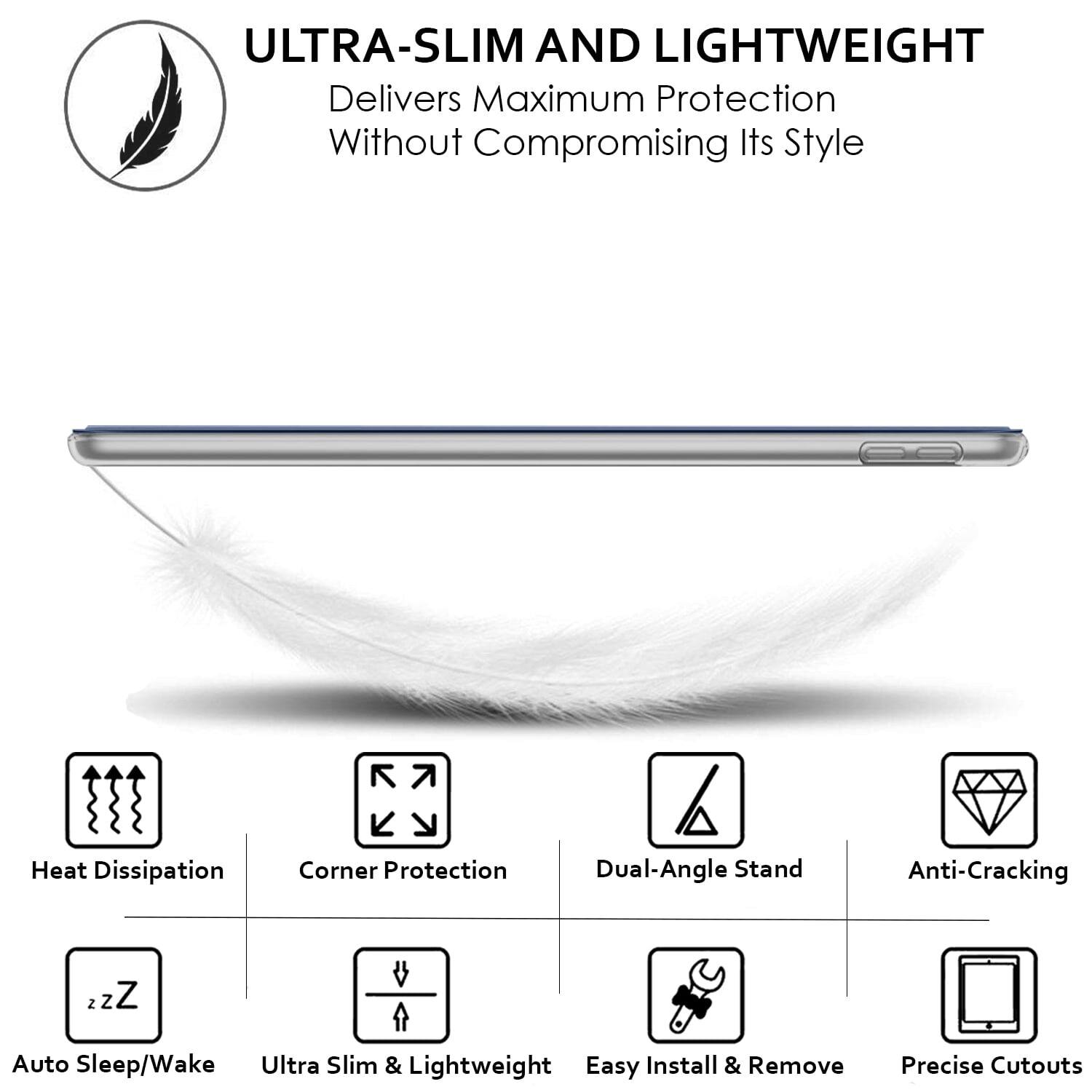 **ULTRA-SLIM AND LIGHTWEIGHT**  
Delivers Maximum Protection Without Compromising Its Style

- Heat Dissipation
- Corner Protection
- Dual-Angle Stand
- Anti-Cracking
- Auto Sleep/Wake
- Ultra Slim & Lightweight
- Easy Install & Remove
- Precise Cutouts