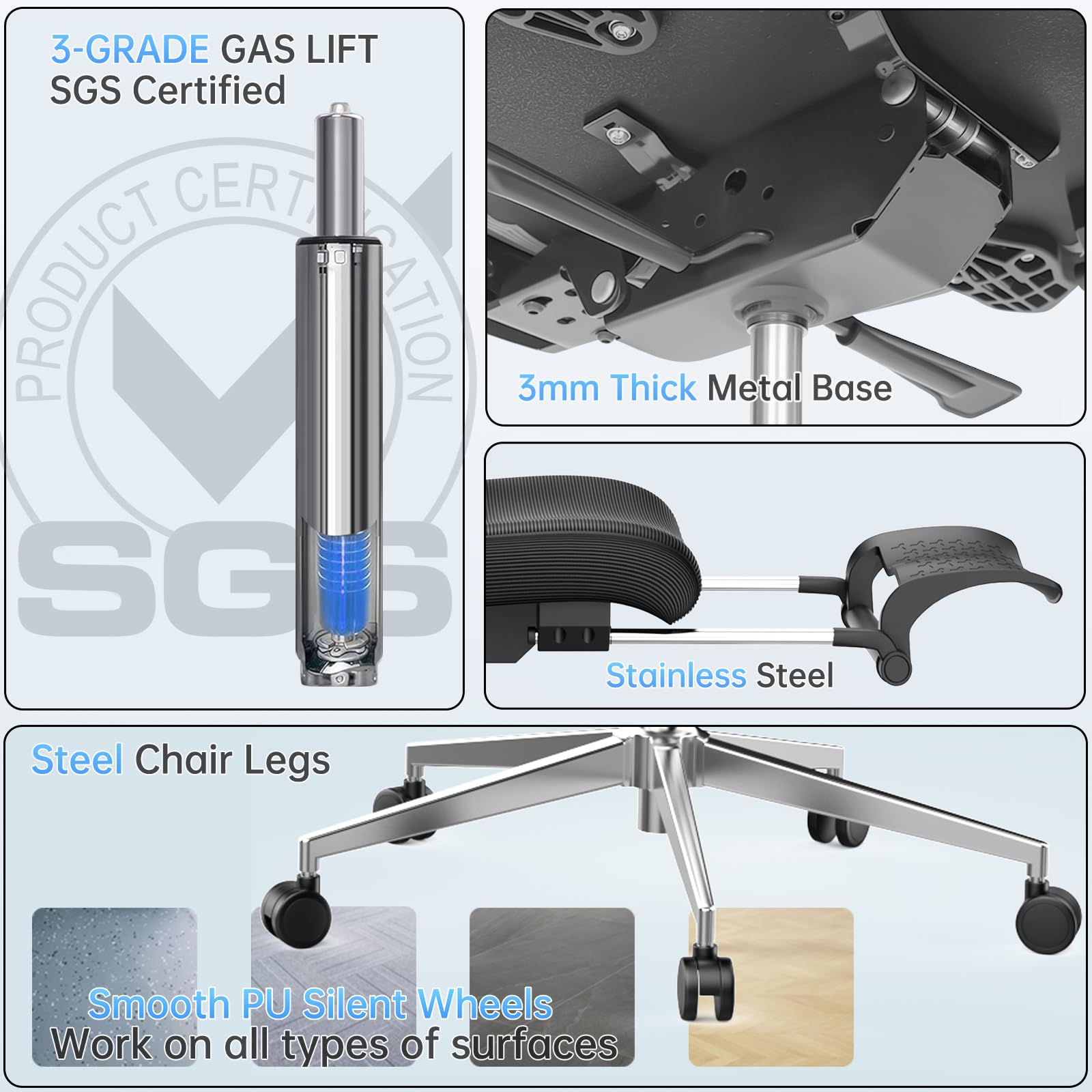 3-Grade Gas Lift  
SGS Certified  

3mm Thick Metal Base  

Stainless Steel  

Steel Chair Legs  

Smooth PU Silent Wheels  
Work on all types of surfaces