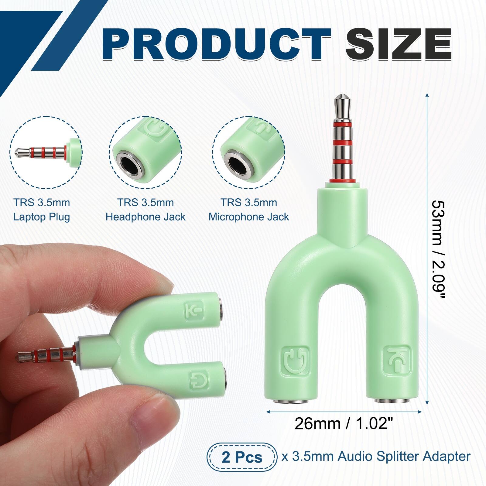 PRODUCT SIZE

TRS 3.5mm Laptop Plug
TRS 3.5mm Headphone Jack
TRS 3.5mm Microphone Jack

53mm / 2.09"
26mm / 1.02"

2 Pcs x 3.5mm Audio Splitter Adapter