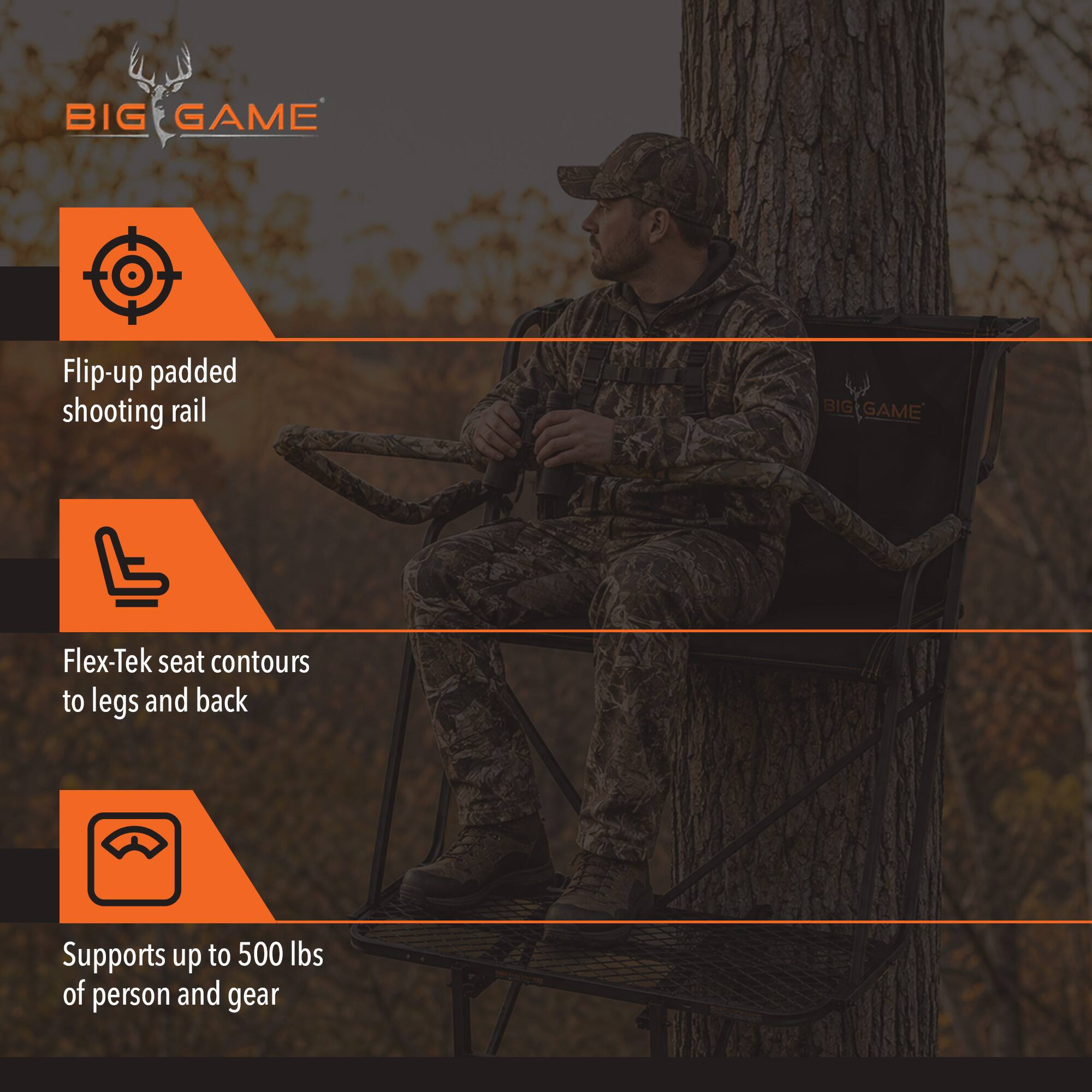 BIG GAME

Flip-up padded shooting rail

BIG GAME

Flex-Tek seat contours to legs and back

Supports up to 500 lbs of person and gear