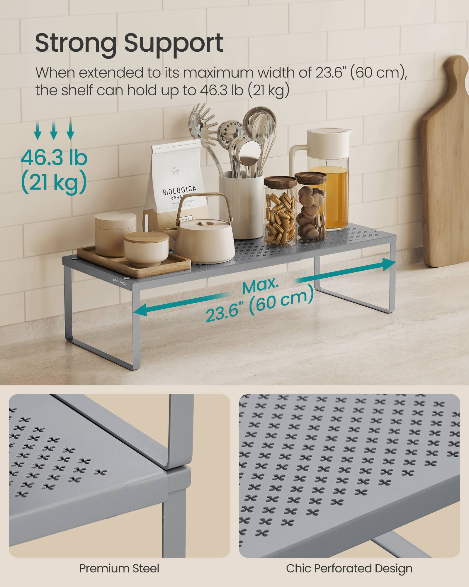 Strong Support  
When extended to its maximum width of 23.6" (60 cm), the shelf can hold up to 46.3 lb (21 kg)  

46.3 lb (21 kg)  

Max. (60 cm) 23.6"  

Premium Steel Chic Perforated Design