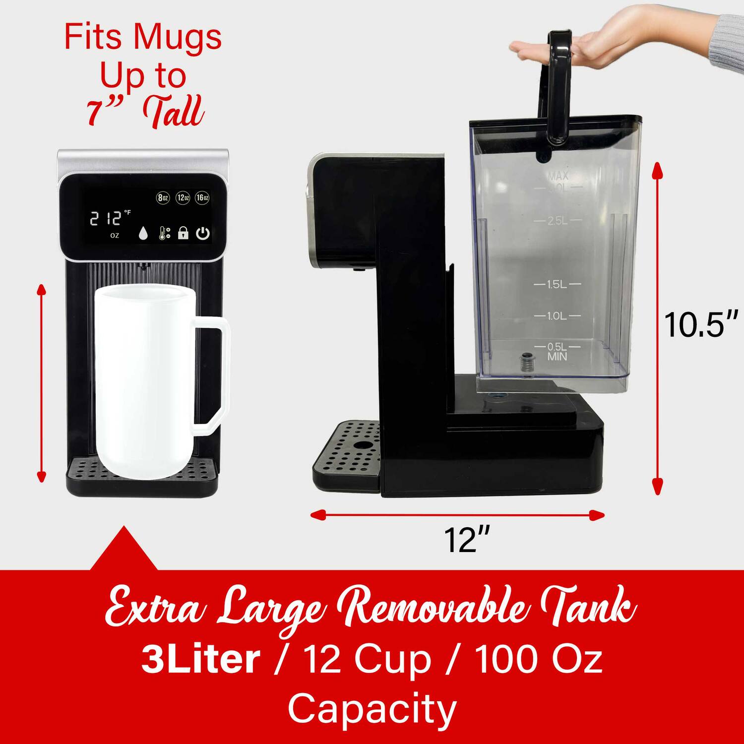 Fits Mugs Up to 7" Tall  
MAX 2 12 oz Be 12m  
16 25L 15L 1.0L 0.5L  
MIN 10.5" 12"  
Extra Large Removable Tank  
3Liter / 12 Cup / 100 Oz Capacity