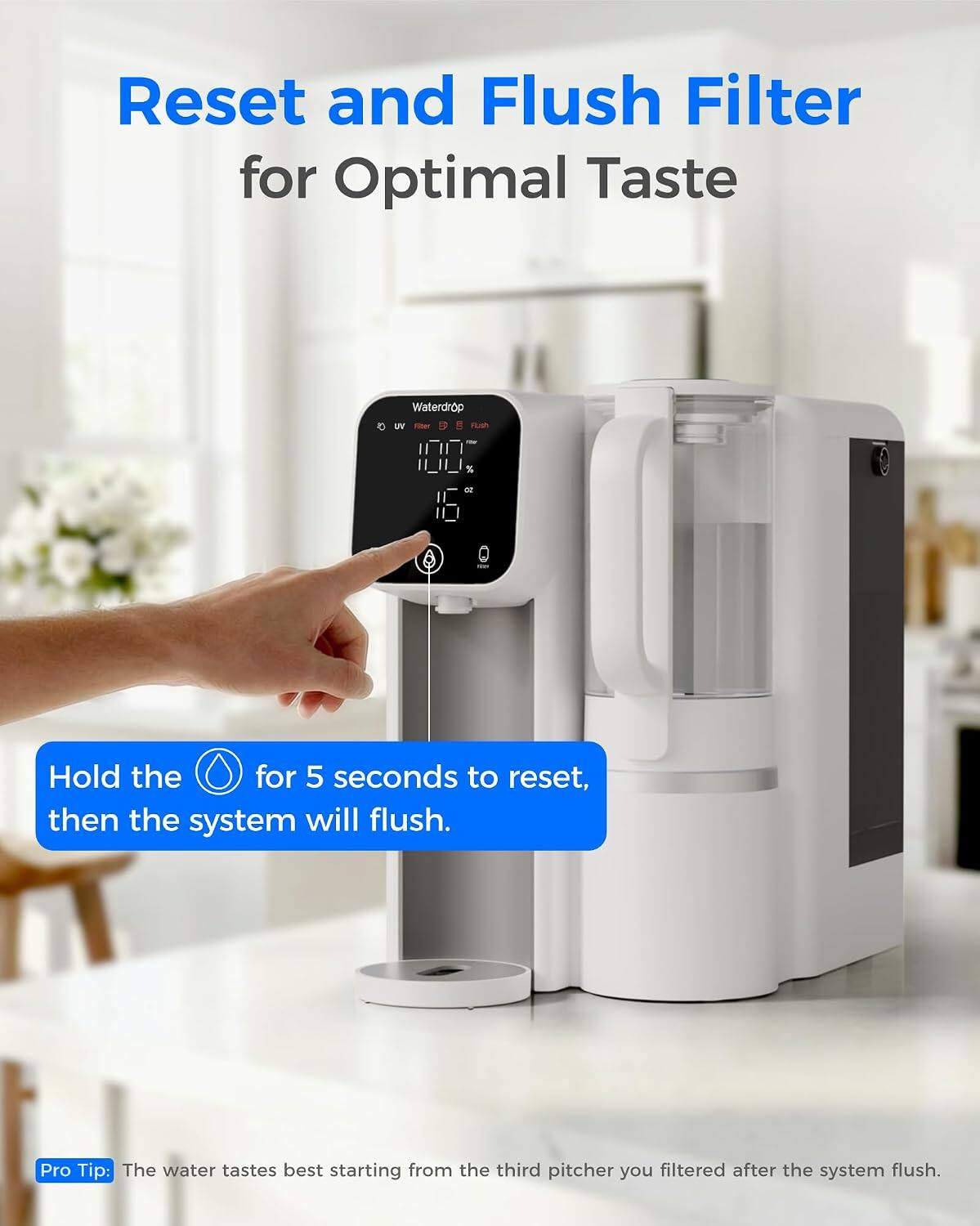Reset and Flush Filter for Optimal Taste

Waterdrop UV Finer

Hold the button for 5 seconds to reset, then the system will flush.

Pro Tip: The water tastes best starting from the third pitcher you filtered after the system flush.