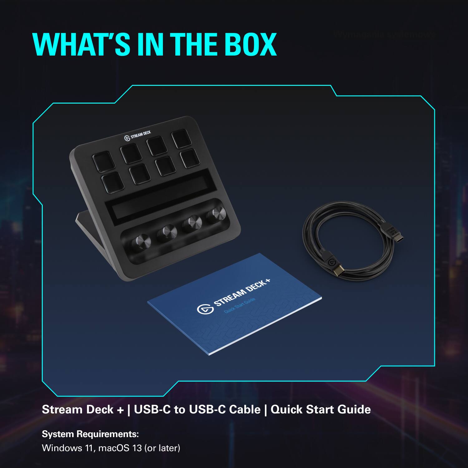 WHAT'S IN THE BOX

Stream Deck + | USB-C to USB-C Cable | Quick Start Guide

System Requirements:
Windows 11, macOS 13 (or later)