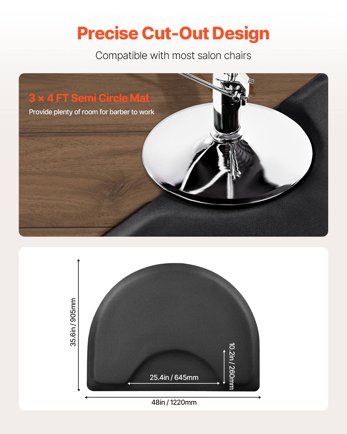Precise Cut-Out Design
Compatible with most salon chairs
3 x 4 FT Semi Circle Mat
Provide plenty of room for barber to work
35.6in / 905mm
25.4in/645mm
48in / 1220mm
10.2in / 260mm