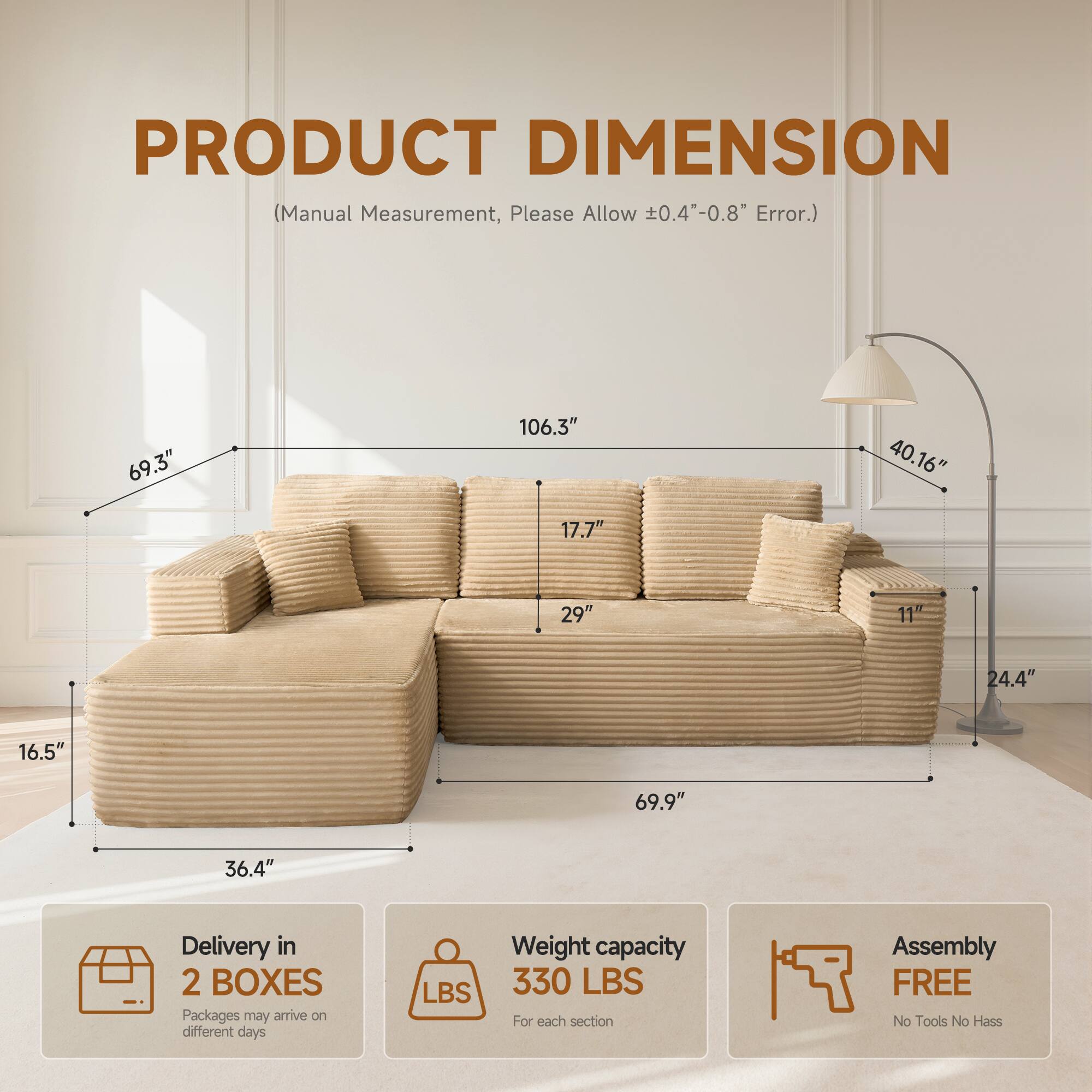 PRODUCT DIMENSION  
(Manual Measurement, Please Allow ±0.4"-0.8" Error.)  

69.3"  
106.3"  
40.16"  
17.7"  
29"  
11"  
24.4"  
16.5"  
69.9"  
36.4"  

Delivery in 2 BOXES  
Packages may arrive on different days  

Weight capacity  
330 LBS  
For each section  

Assembly FREE  
No Tools No Hassle