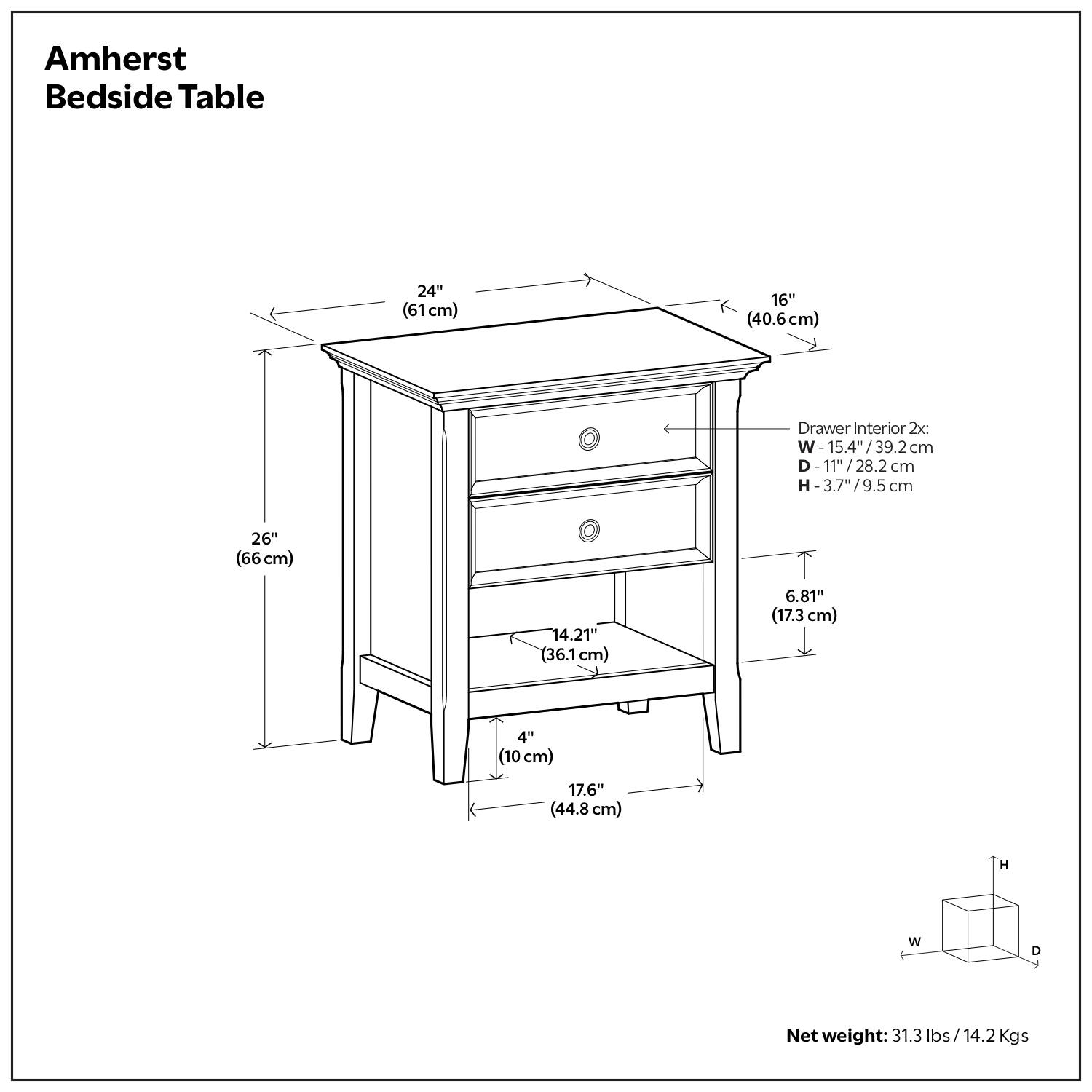 Amherst Bedside Table

- Width: 24" (61 cm)
- Depth: 16" (40.6 cm)
- Height: 26" (66 cm)
- Drawer Interior 2x:
  - Width: 15.4" (39.2 cm)
  - Depth: 11" (28.2 cm)
  - Height: 3.7" (9.5 cm)
- Shelf Height: 6.81" (17.3 cm)
- Shelf Depth: 14.21" (36.1 cm)
- Shelf Width: 17.6" (44.8 cm)
- Leg Width: 4" (10 cm)
- Net weight: 31.3 lbs (14.2 Kgs)