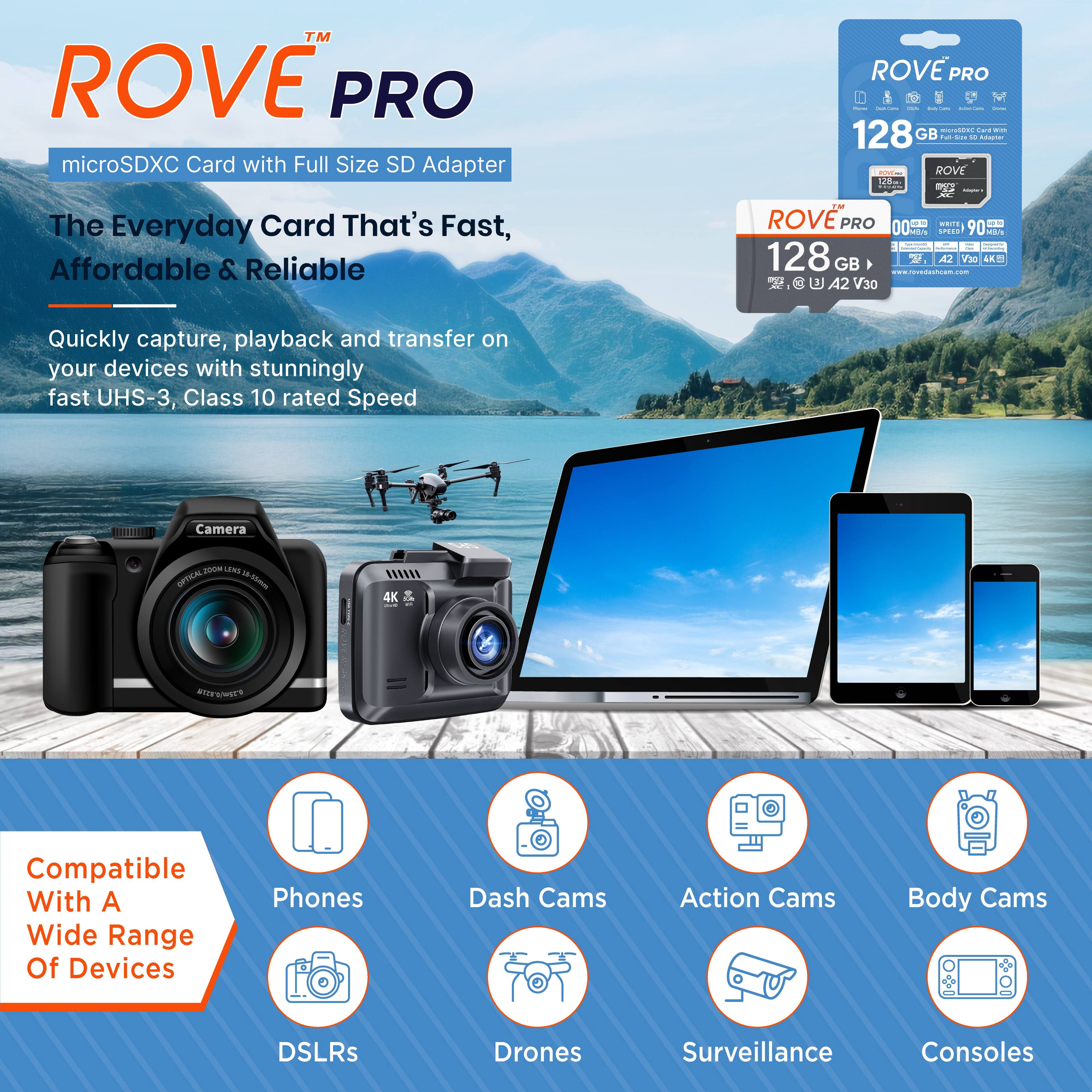 ROVE™ PRO  
microSDXC Card with Full Size SD Adapter  

The Everyday Card That's Fast, Affordable & Reliable  

Quickly capture, playback and transfer on your devices with stunningly fast UHS-3, Class 10 rated Speed  

Compatible With A Wide Range Of Devices  
- Phones  
- Dash Cams  
- Action Cams  
- Body Cams  
- DSLRs  
- Drones  
- Surveillance  
- Consoles  

ROVE PRO  
128 GB  
microSDXC Card with Full Size SD Adapter  
ROVE PRO  
128 GB  
UHS-3  
Speed 90 MB/s  
A2 V30  
4K  
A2 V30  
100 MB/s  
A2 V30  
100 MB/s  
A2 V30  
100 MB/s  
A2 V30  
100 MB/s  
A2 V30  
100 MB/s  
A2 V30  
100 MB/s  
A2 V30  
100 MB/s  
A2 V30  
100 MB/s  
A2 V30  
100 MB/s  
A2 V30  
