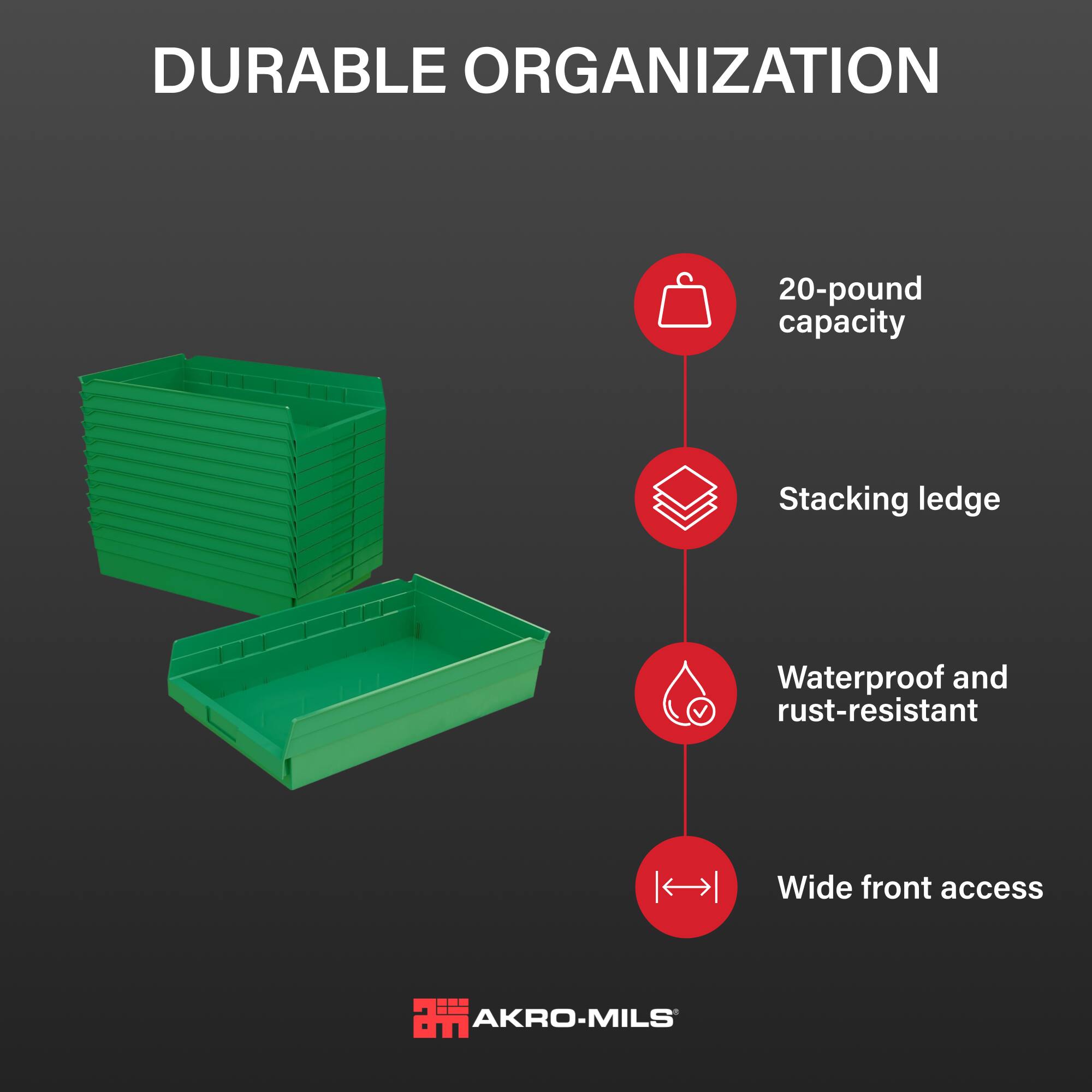 DURABLE ORGANIZATION

- 20-pound capacity
- Stacking ledge
- Waterproof and rust-resistant
- Wide front access

AKRO-MILS