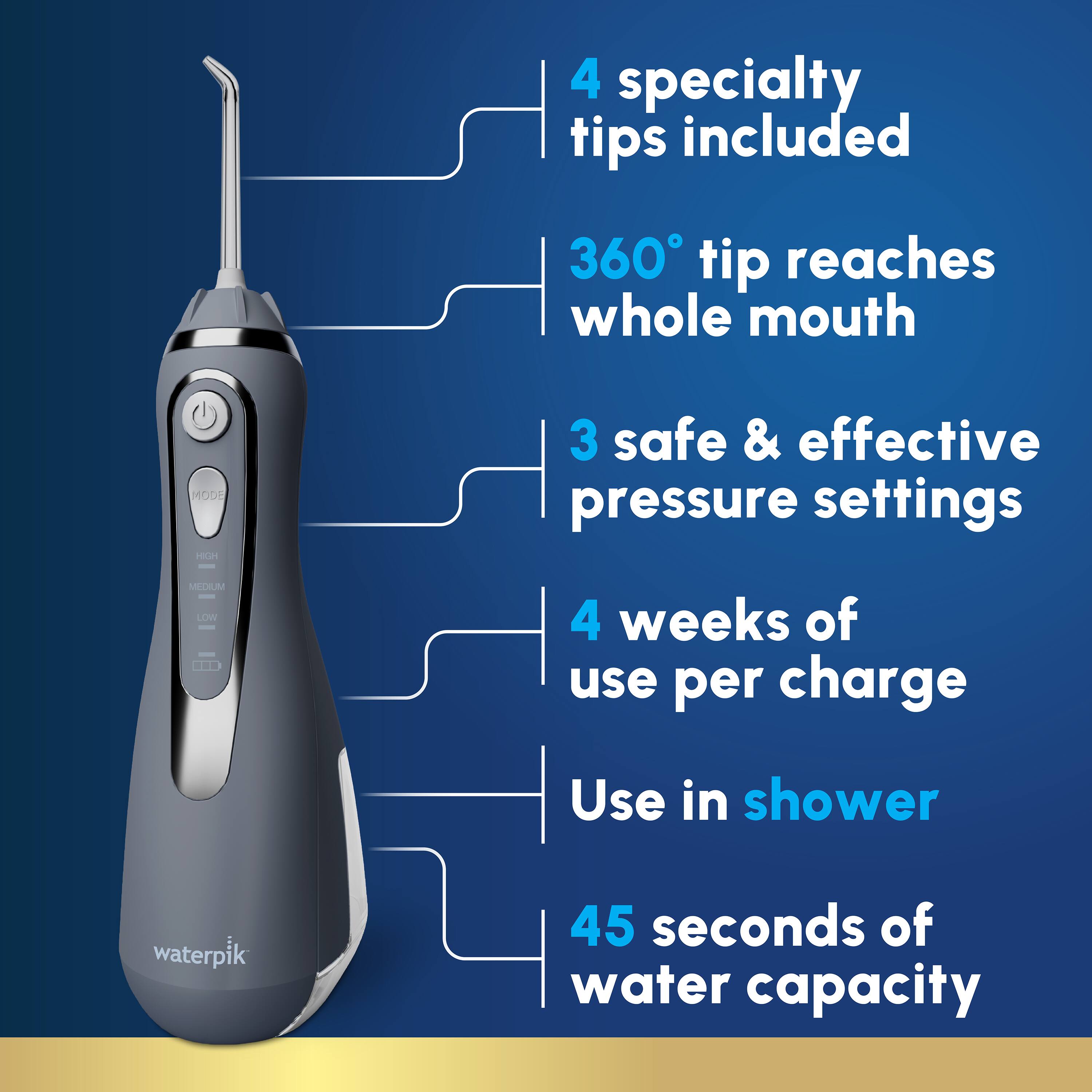 4 specialty tips included  
360° tip reaches whole mouth  
3 safe & effective pressure settings  
4 weeks of use per charge  
Use in shower  
45 seconds of water capacity