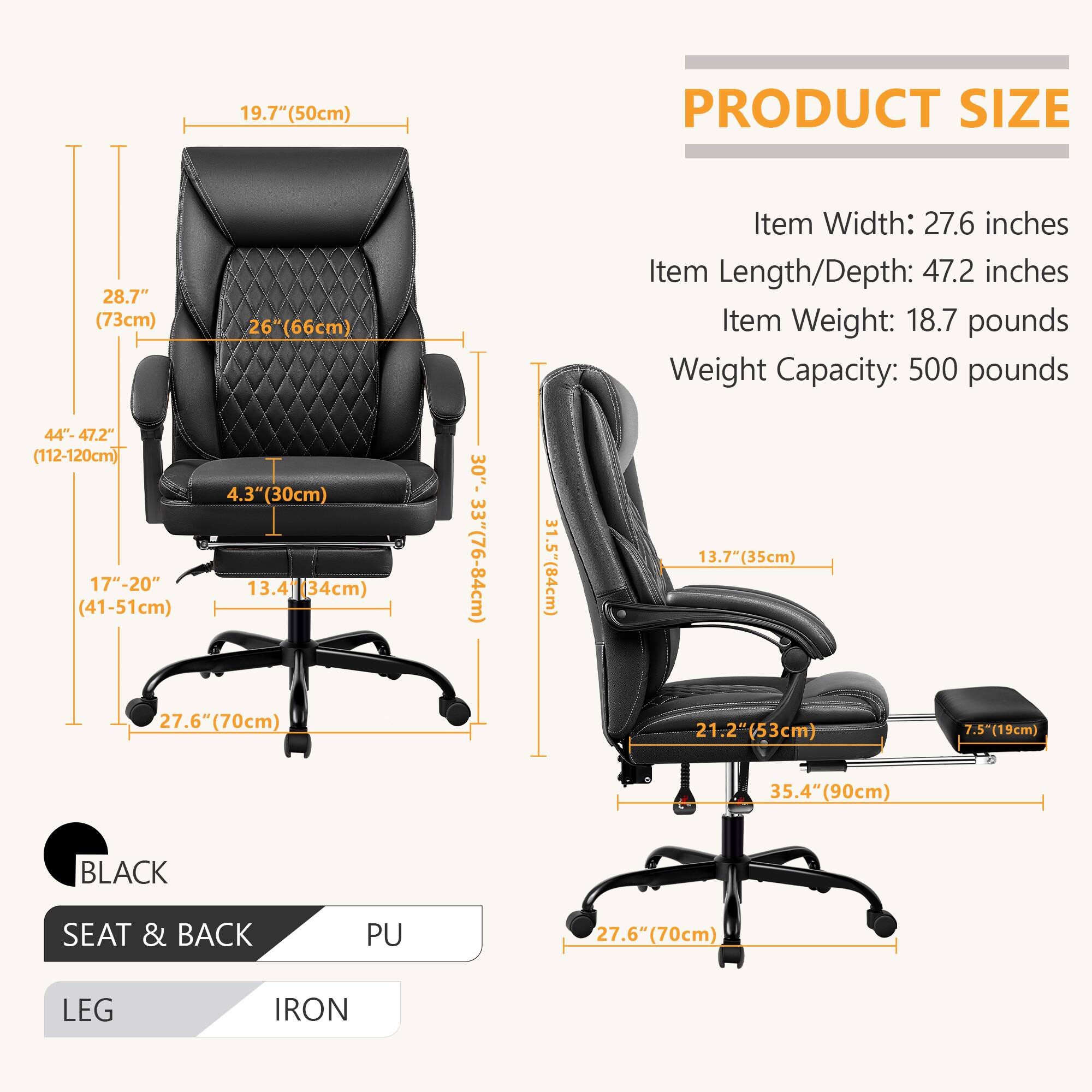 **PRODUCT SIZE**

- Item Width: 27.6 inches
- Item Length/Depth: 47.2 inches
- Item Weight: 18.7 pounds
- Weight Capacity: 500 pounds

**Dimensions:**

- Height: 28.7" (73cm)
- Seat Height: 4.3" (30cm)
- Seat Width: 19.7" (50cm)
- Seat Depth: 26" (66cm)
- Back Height: 28.7" (73cm)
- Armrest Height: 17"-20" (41-51cm)
- Base Width: 27.6" (70cm)
- Base Depth: 27.6" (70cm)
- Base Height: 5.5" (19cm)
- Overall Height: 35.4" (90cm)
- Overall Width: 44"-47.2" (112-120cm)
- Overall Depth: 31.5" (80cm)

**Materials:**

- BLACK
- SEAT & BACK: PU
