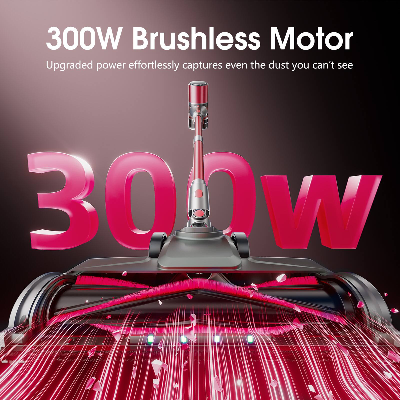 300W Brushless Motor  
Upgraded power effortlessly captures even the dust you can't see