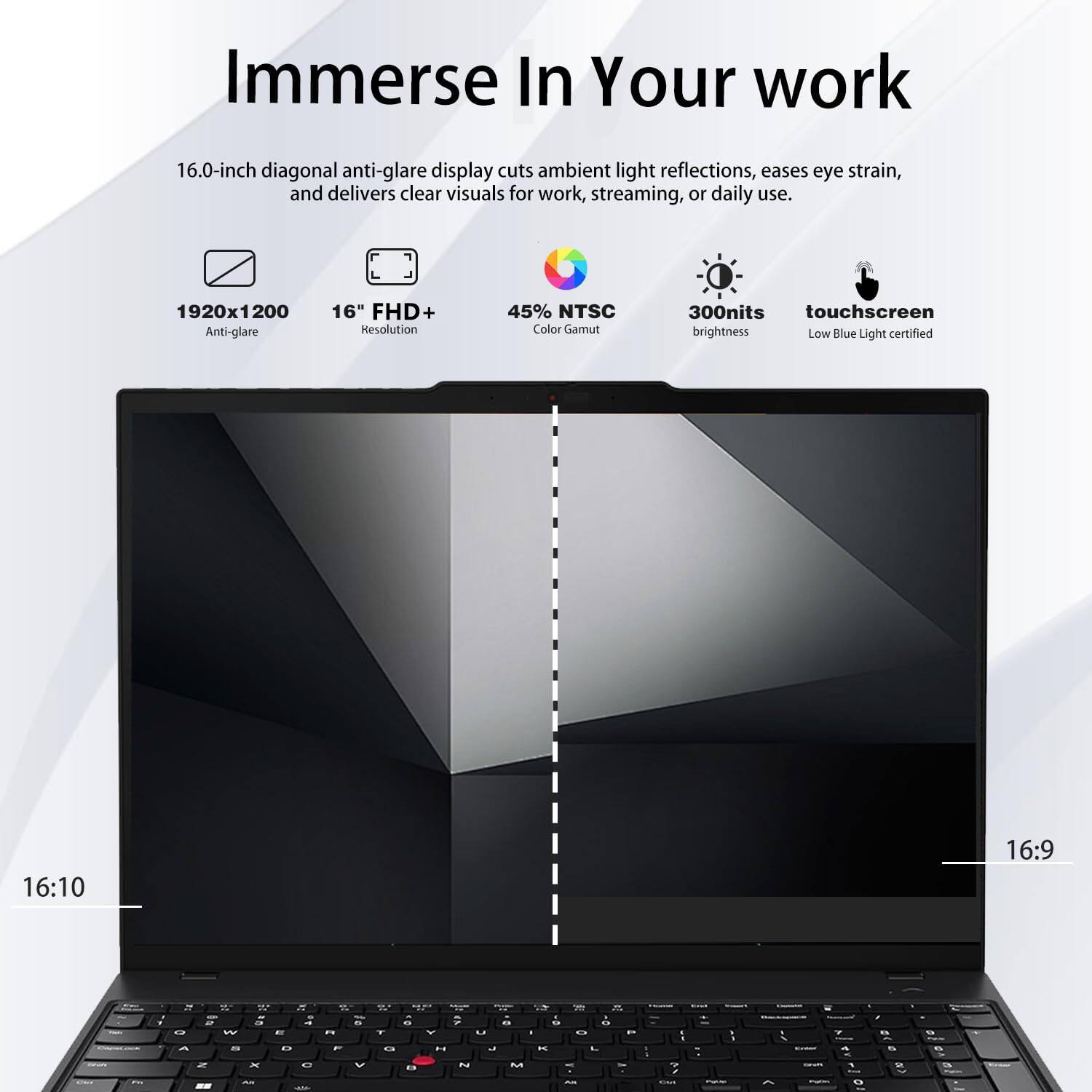Immerse In Your Work

16.0-inch diagonal anti-glare display cuts ambient light reflections, eases eye strain, and delivers clear visuals for work, streaming, or daily use.

- 1920x1200 Anti-glare
- 16" FHD+ Resolution
- 45% NTSC Color Gamut
- 300nits touchscreen brightness
- Low Blue Light certified
- 16:10 Aspect Ratio
- 16:9 Aspect Ratio