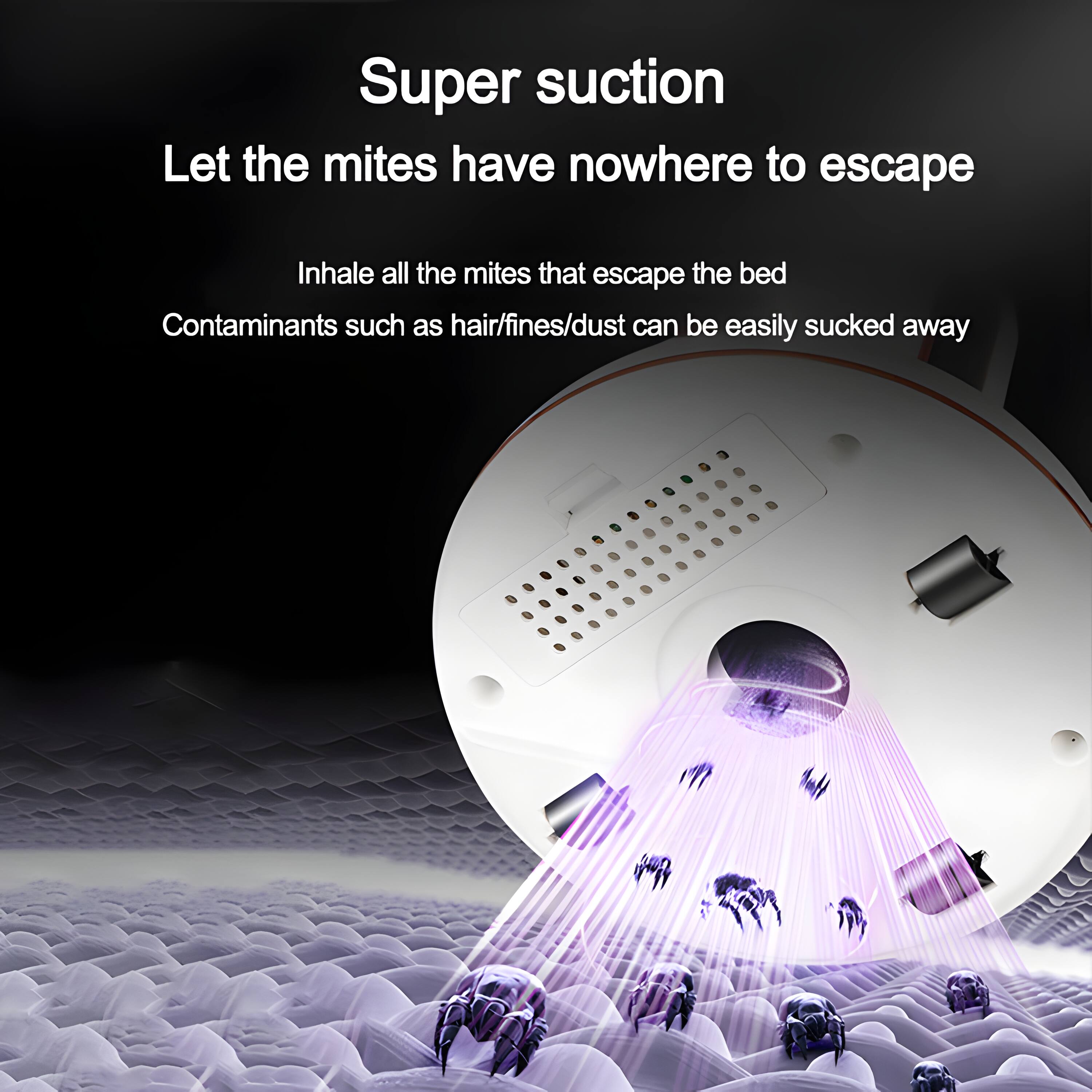 Super suction  
Let the mites have nowhere to escape  
Inhale all the mites that escape the bed  
Contaminants such as hair/fines/dust can be easily sucked away