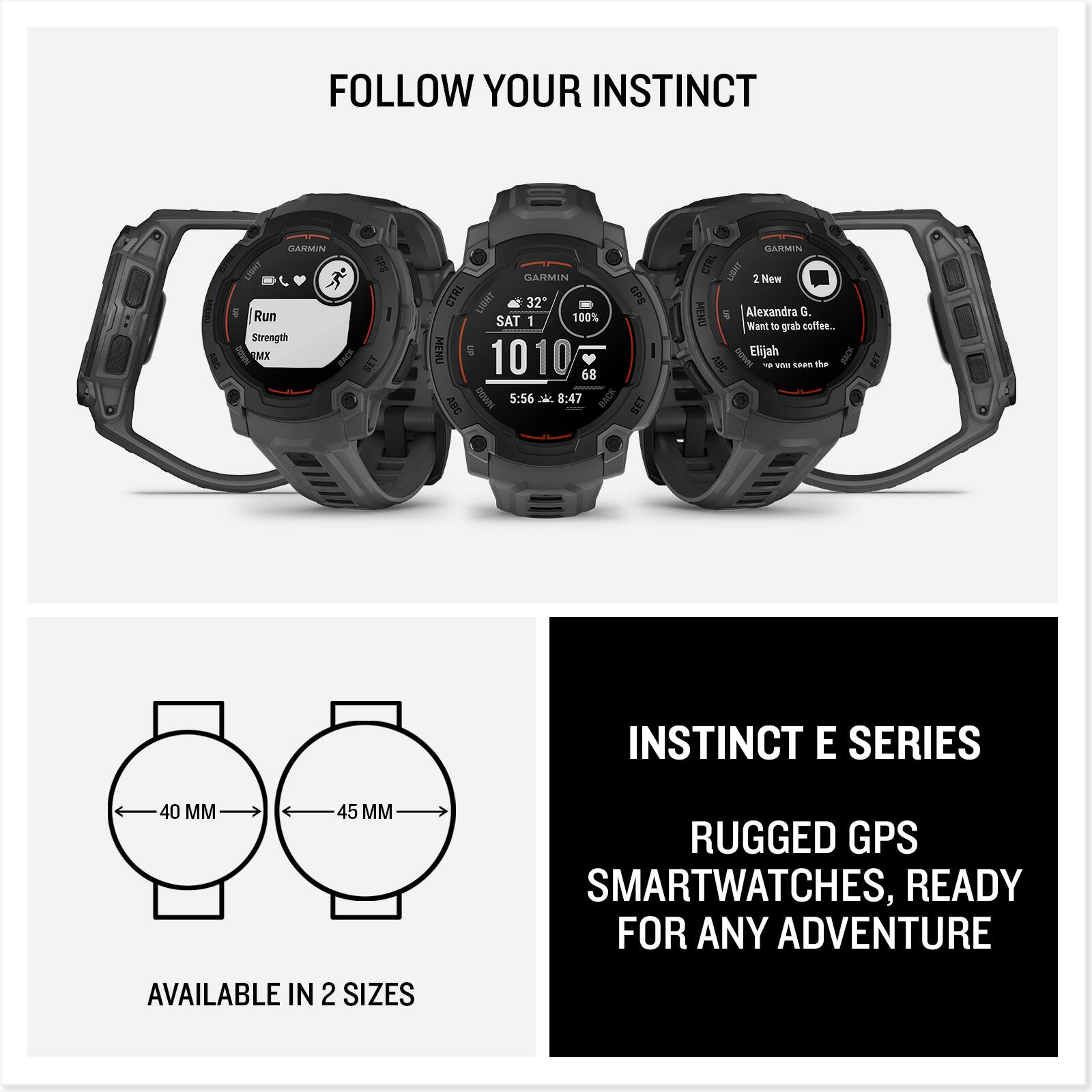 FOLLOW YOUR INSTINCT

INSTINCT E SERIES
RUGGED GPS SMARTWATCHES, READY FOR ANY ADVENTURE

AVAILABLE IN 2 SIZES
40 MM
45 MM

Run
Strength
GARMIN CTRL LIBAT 2 New MENU

SAT 1
321
1010
5:56
8:47

100%
68

Alexandra G. Want to grab coffee...
Elijah
We you seen the

GARMIN CTRL LIBAT 2 New MENU