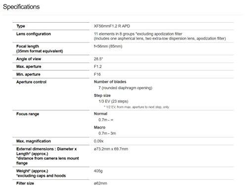 Specifications  
Type: XF56mmF1.2 R APD  
Lens configuration: 11 elements in 8 groups *excluding apodization filter (includes one aspherical lens, two extra-low dispersion lens, apodization filter)  
Focal length (35mm format equivalent): f=56mm (85mm)  
Angle of view: 28.5°  
Max. aperture: F1.2  
Min. aperture: F16  
Aperture control: Number of blades: 7 (rounded diaphragm opening)  
Step size: 1/3 EV (23 steps) *1/2 EV from max aperture to next step only  
Focus range:  
Normal: 0.7m - ∞  
Macro: 0.7m - 3m  
Max. magnification: 0.09x  
External dimensions: Diameter x Length (approx.) *distance from camera lens mount flange: Ø73.2mm x 69.7mm  
Weight (approx.) *excluding caps and hoods: 405g  
Filter size: Ø62mm