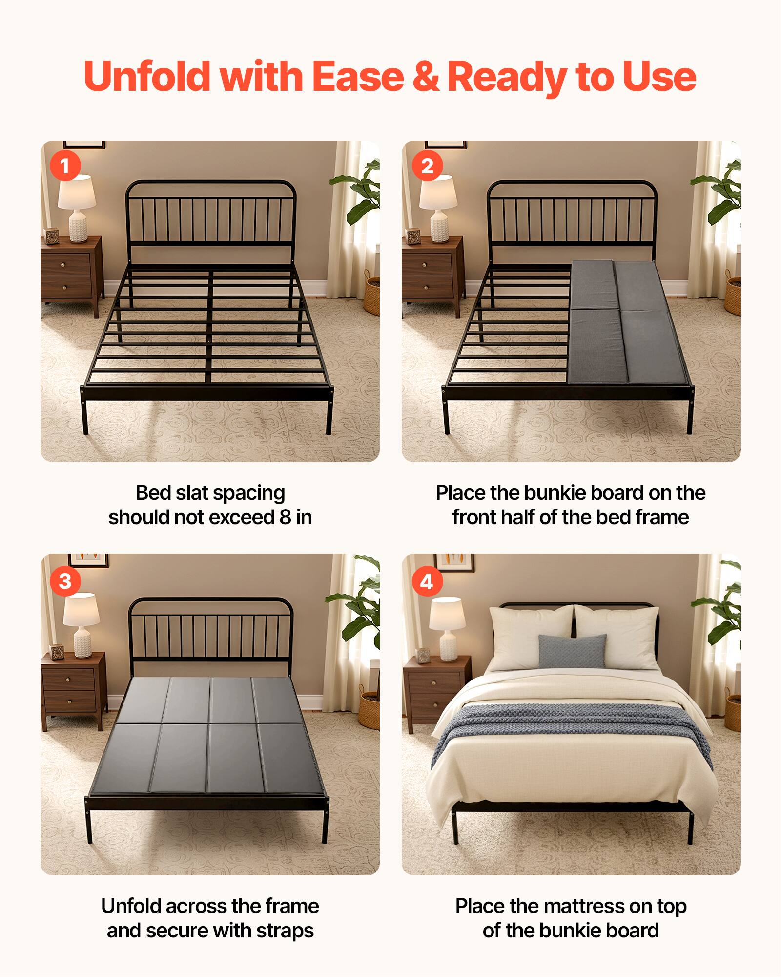Unfold with Ease & Ready to Use

1. Bed slat spacing should not exceed 8 in
2. Place the bunkie board on the front half of the bed frame
3. Unfold across the frame and secure with straps
4. Place the mattress on top of the bunkie board