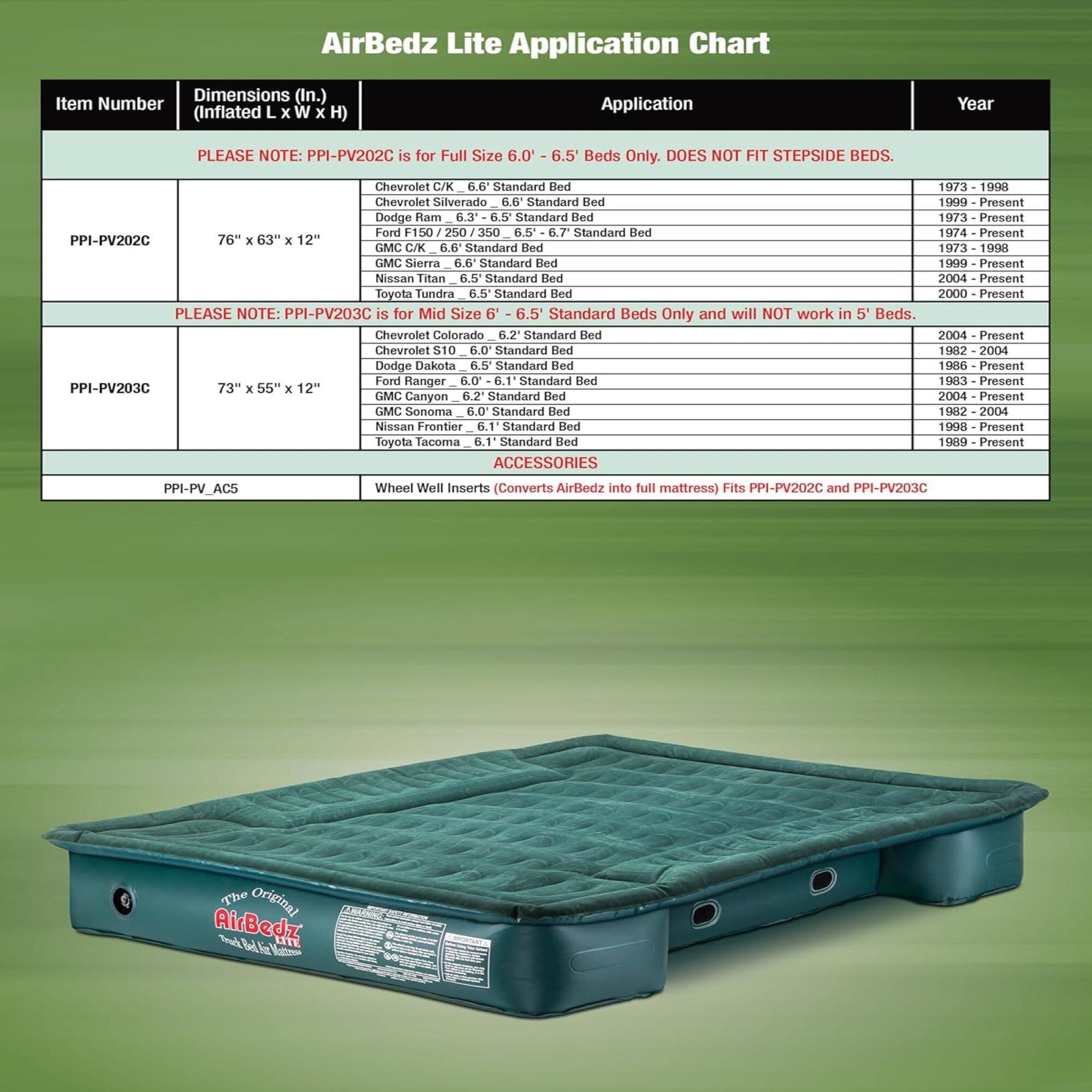 AirBedz Lite Application Chart

Dimensions (In.) Item Number (Inflated L x W x H) Application Year

PLEASE NOTE: PPI-PV202C is for Full Size 6.0 6.5' Beds Only. DOES NOT FIT STEPSIDE BEDS.

Chevrolet C/K 6.6 Standard Bed
Chevrolet Silverado 6.6 Standard Bed
Dodge Ram 6.3 6.5 Standard Bed
Ford F150 250 350 6.5 6.7 Standard Bed
GMC C/K 6.6 Standard Bed
GMC Sierra 6.6 Standard Bed
Nissan Titan 6.5 Standard Bed
Toyota Tundra 6.5 Standard Bed

PPI-PV202C 76" x 63" x 12"

1973 - 1998
1999 - Present
1973 - Present
1974 - Present
2000 - Present
2004 - Present

PLEASE NOTE: PPI-PV203C is for Mid Size 6 - 6.5 Standard Beds Only