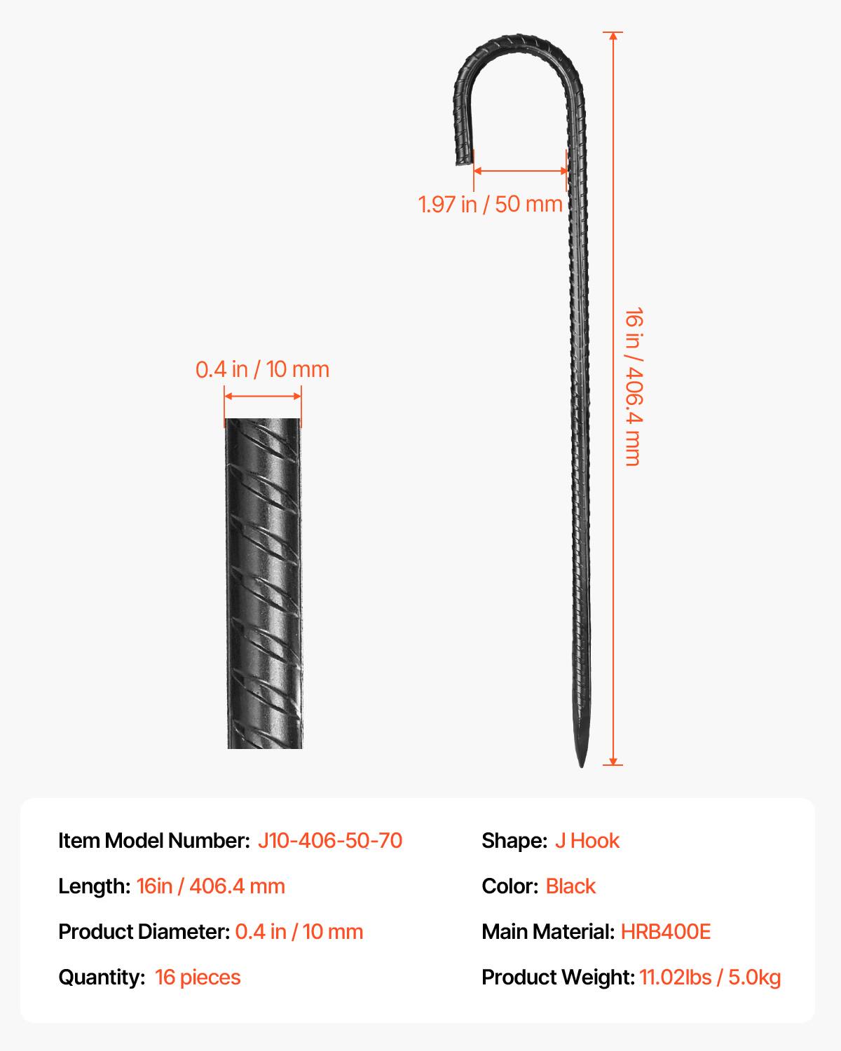 1.97 in / 50 mm  
0.4 in / 10 mm  
16 in / 406.4 mm  

Item Model Number: J10-406-50-70  
Shape: J Hook  
Color: Black  
Product Diameter: 0.4 in / 10 mm  
Main Material: HRB400E  
Quantity: 16 pieces  
Product Weight: 11.02 lbs / 5.0 kg