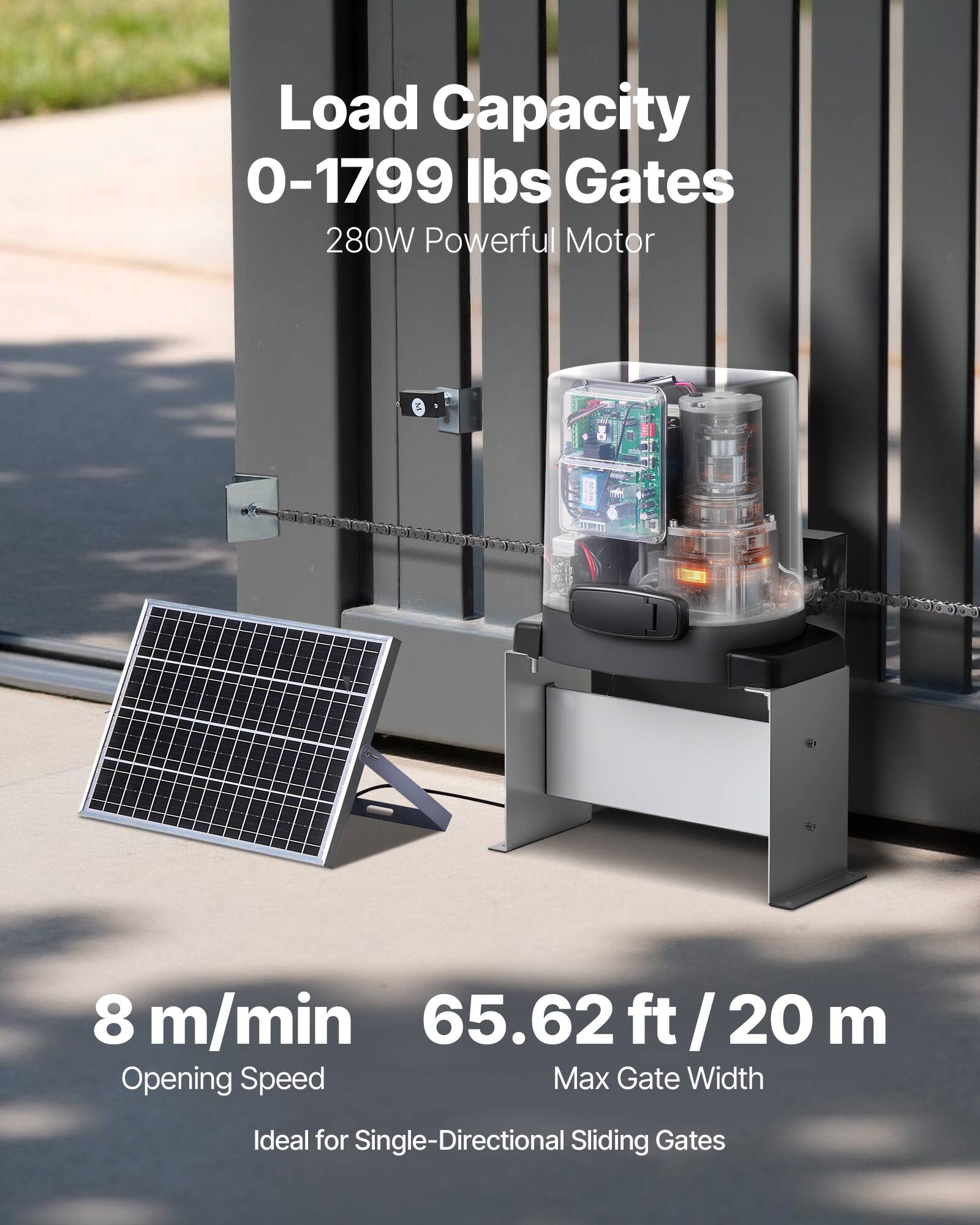 Load Capacity  
0-1799 lbs Gates  
280W Powerful Motor  

8 m/min  
Opening Speed  

65.62 ft / 20 m  
Max Gate Width  

Ideal for Single-Directional Sliding Gates