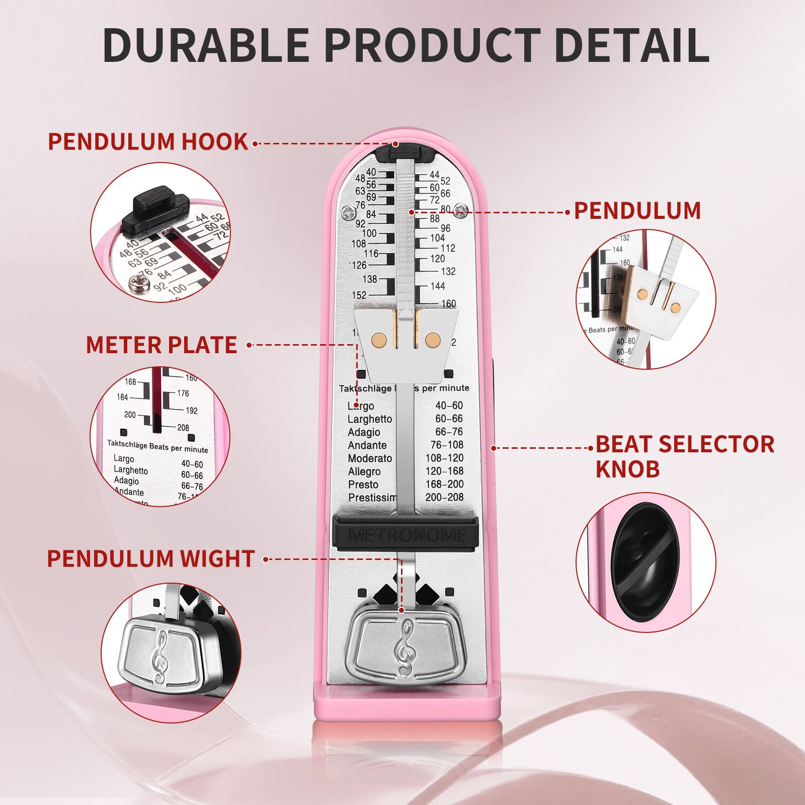 DURABLE PRODUCT DETAIL

PENDULUM HOOK

METER PLATE

PENDULUM

BEAT SELECTOR KNOB

PENDULUM WEIGHT

Taktschlage Beats per minute
- Largo: 40-60
- Larghetto: 60-66
- Adagio: 66-76
- Andante: 76-108
- Moderato: 108-120
- Allegro: 120-168
- Presto: 168-200
- Prestissimo: 200-208