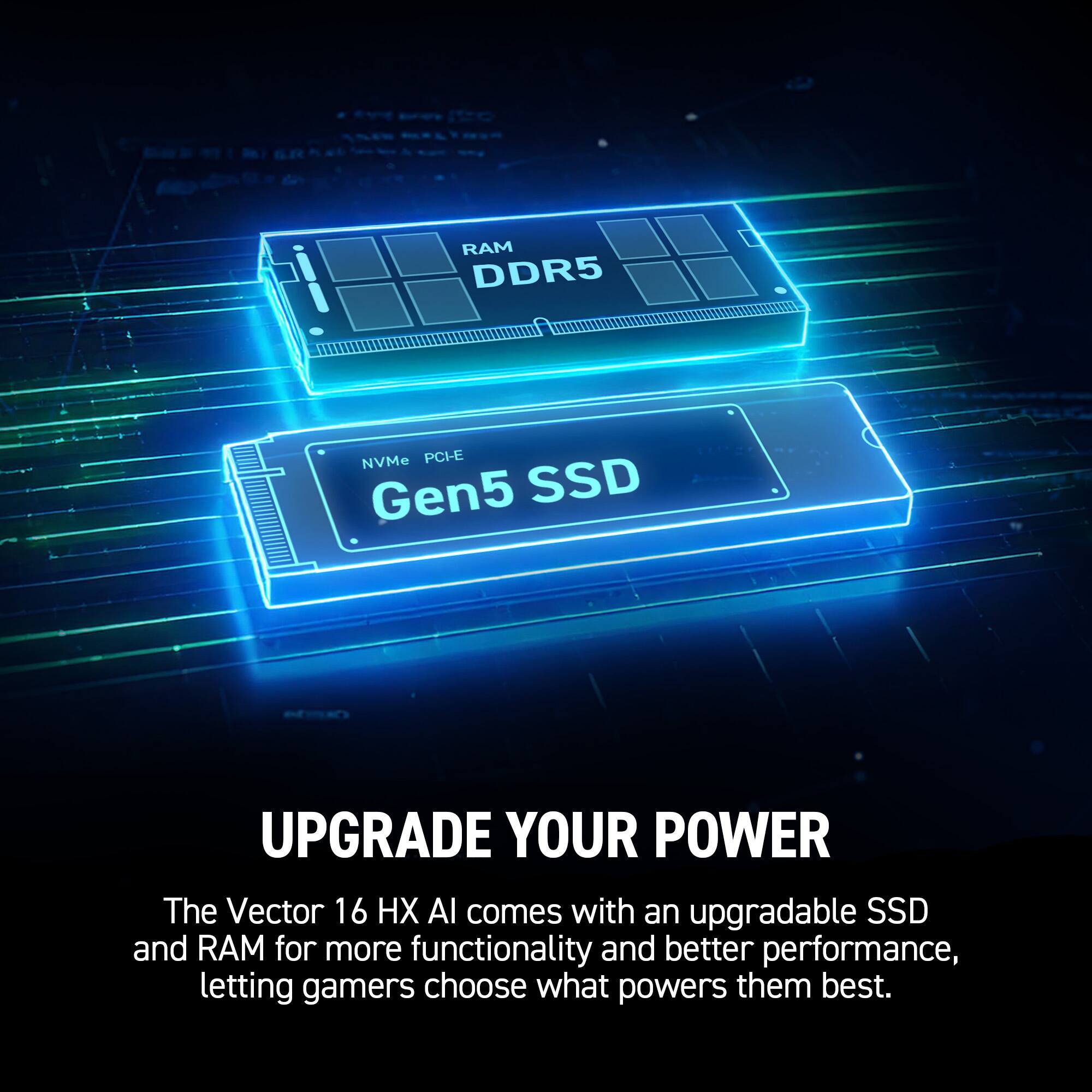DDR5, NVMe PCI-E, Gen5 SSD, UPGRADE YOUR POWER, The Vector 16 HX Al comes with an upgradable SSD and RAM for more functionality and better performance, letting gamers choose what powers them best.