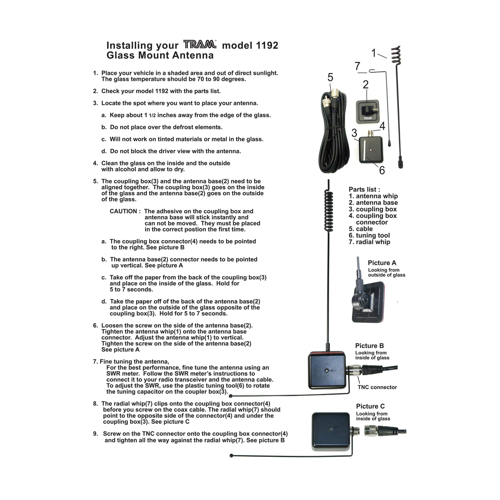 Installing your TRAM model 1192 Glass Mount Antenna

1. Place your vehicle in a shaded area and out of direct sunlight. The glass temperature should be 70 to 90 degrees.

2. Check your model 1192 with the parts list.

3. Locate the spot where you want to place your antenna.
   a. Keep about 1/2 inches away from the edge of the glass.
   b. Do not place over the defrost elements.
   c. Will not work on tinted materials or metal in the glass.
   d. Do not block the driver view with the antenna.

4. Clean the glass on the inside and outside with alcohol and allow to dry.

5. The coupling box(3) and the antenna base(2) need to be aligned together. The coupling box(3) goes on the inside of the glass and the antenna base(2) goes on the outside of the glass.

CAUTION: The adhesive on the coupling box and antenna base will stick instantly and can not be moved. They must be placed in the correct position the first time.

a. The coupling box connector(4) needs to be pointed up vertical. See picture A.

b. The antenna base(