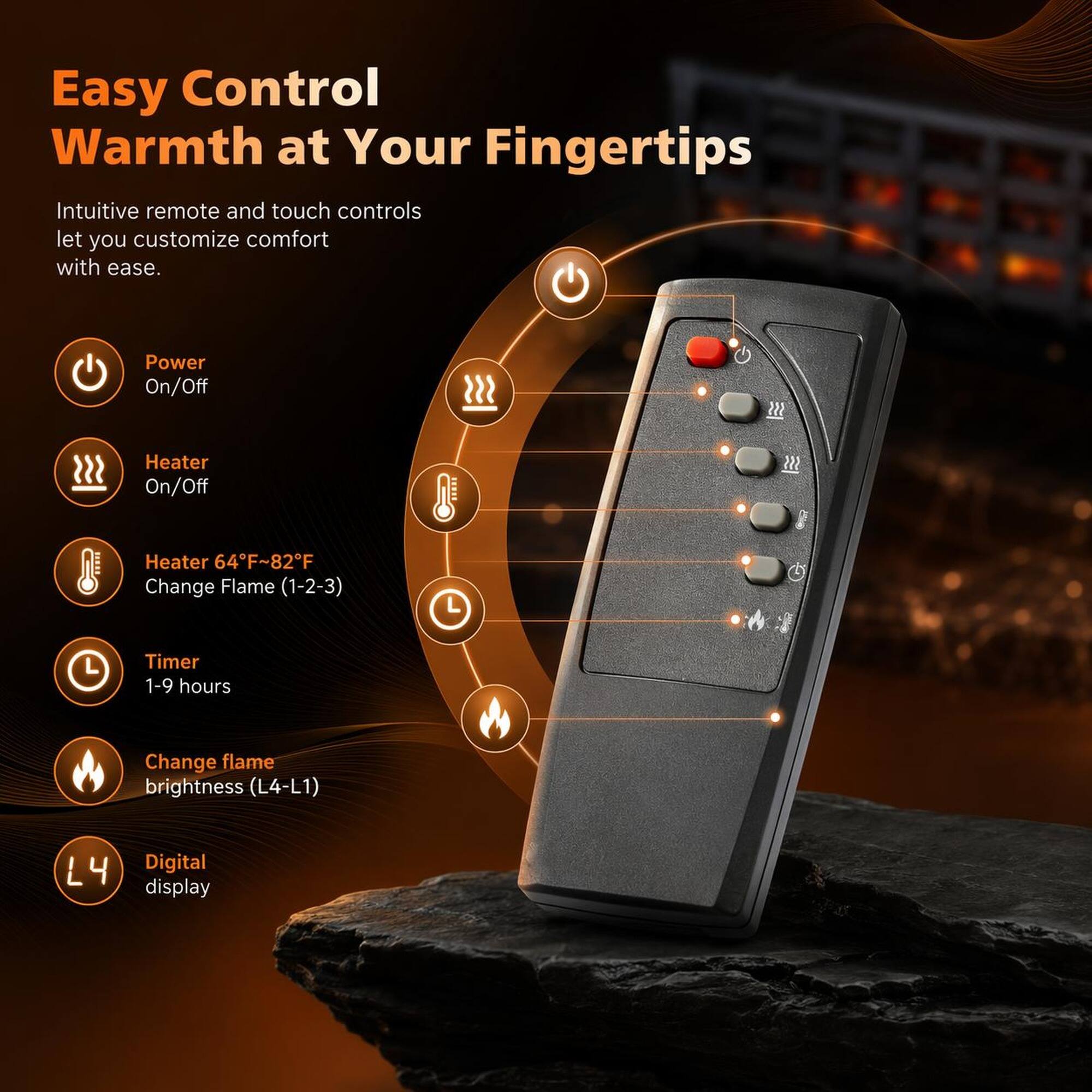 Easy Control Warmth at Your Fingertips

Intuitive remote and touch controls let you customize comfort with ease.

- Power On/Off
- Heater On/Off
- Heater 64°F~82°F
- Change Flame (1-2-3)
- Timer 1-9 hours
- Change flame brightness (L4-L1)
- Digital display