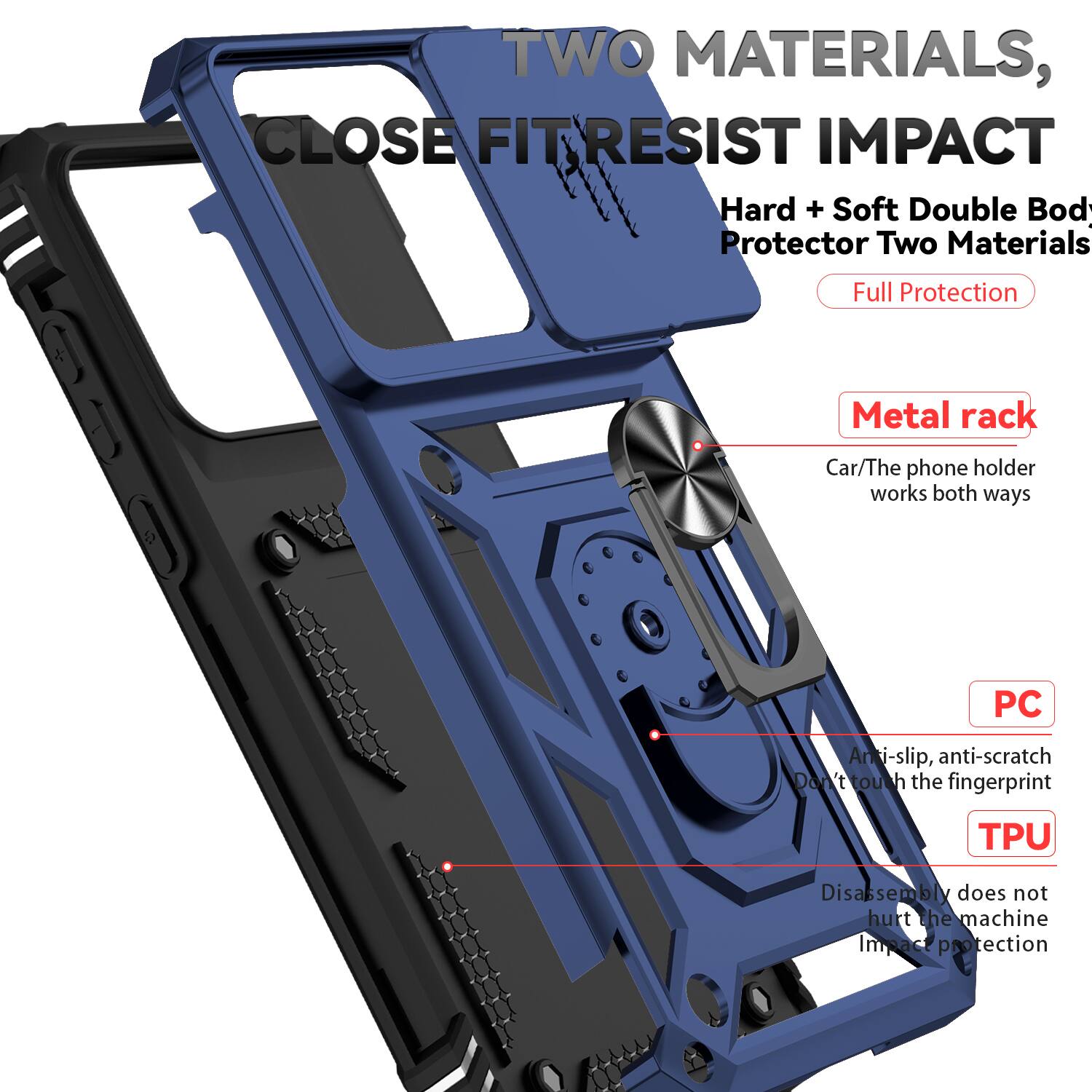TWO MATERIALS, CLOSE FIT RESIST IMPACT  
Hard + Soft Double Body Protector Two Materials Full Protection  
Metal rack  
Car/The phone holder works both ways  
PC  
Anti-slip, anti-scratch  
Don't touch the fingerprint  
TPU  
Disassembly does not hurt the machine  
Impact protection