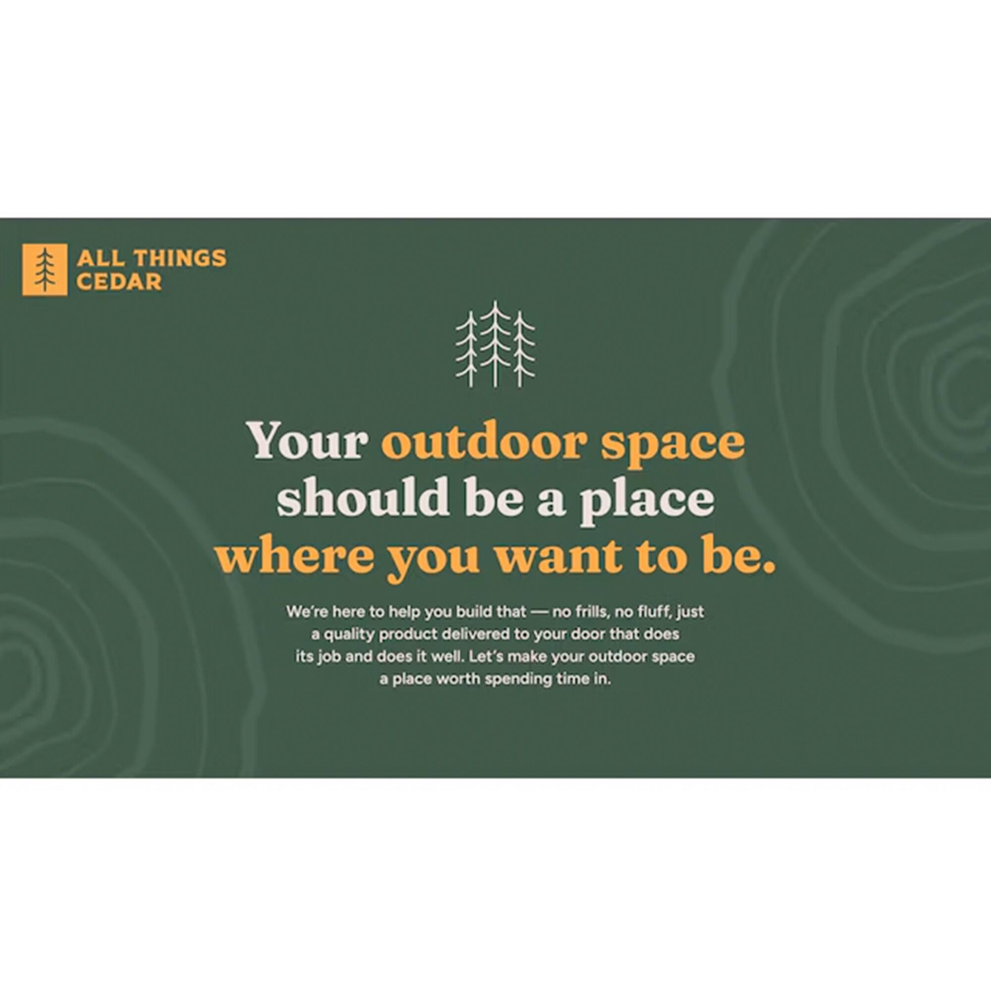 ALL THINGS CEDAR

Your outdoor space should be a place where you want to be.

We're here to help you build that — no frills, no fluff, just a quality product delivered to your door that does its job and does it well. Let's make your outdoor space a place worth spending time in.