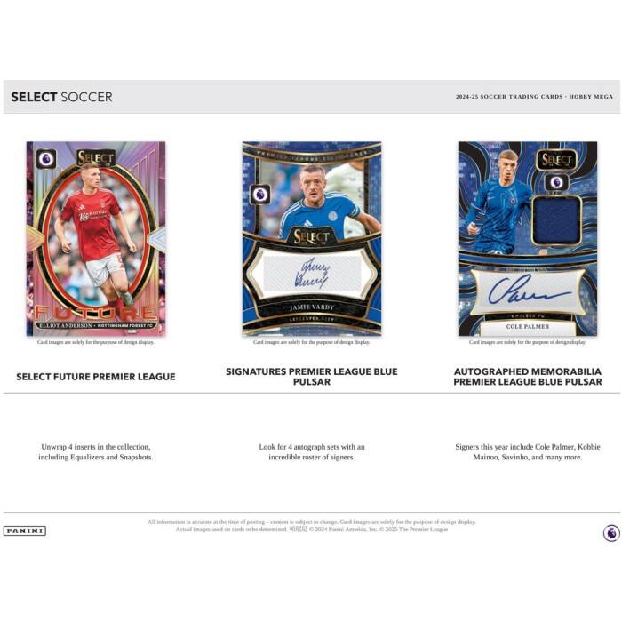SELECT SOCCER  
2024-25 SOCCER TRADING CARDS - HOBBY MEGA  

SELECT FUTURE  
ELLIOT ANDERSON - NOTTINGHAM FOREST  
JAMIE VARDY  
COLE PALMER  

SELECT FUTURE PREMIER LEAGUE  
SIGNATURES PREMIER LEAGUE BLUE PULSAR  
AUTOGRAPHED MEMORABILIA PREMIER LEAGUE BLUE PULSAR  

Unwrap 4 inserts in the collection, including Equalizers and Snapshots.  
Look for 4 autograph sets with an incredible roster of signers.  
Signers this year include Cole Palmer, Kobbie Mainoo, Savinho, and many more.  

All information is accurate at the time of posting - content is subject to changes. Card images are solely for the purpose of design display. Actual images used on cards to be determined. © 2024 Panini America, Inc. © 2025 The Premier League  

PANINI
