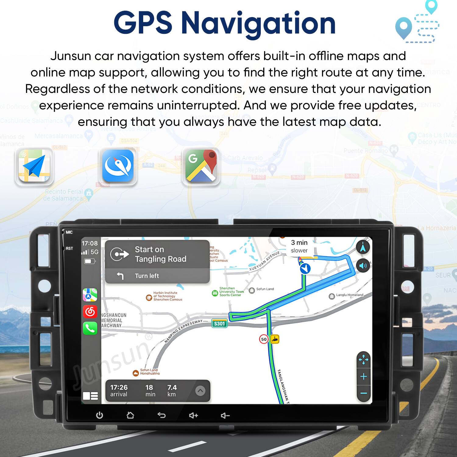 GPS Navigation

Junsun car navigation system offers built-in offline maps and online map support, allowing you to find the right route at any time. Regardless of the network conditions, we ensure that your navigation experience remains uninterrupted. And we provide free updates, ensuring that you always have the latest map data.

Start on Tangling Road  
Turn left

3 min slower

17:08  
17:26  
18  
7.4  
km  
min  
arrival