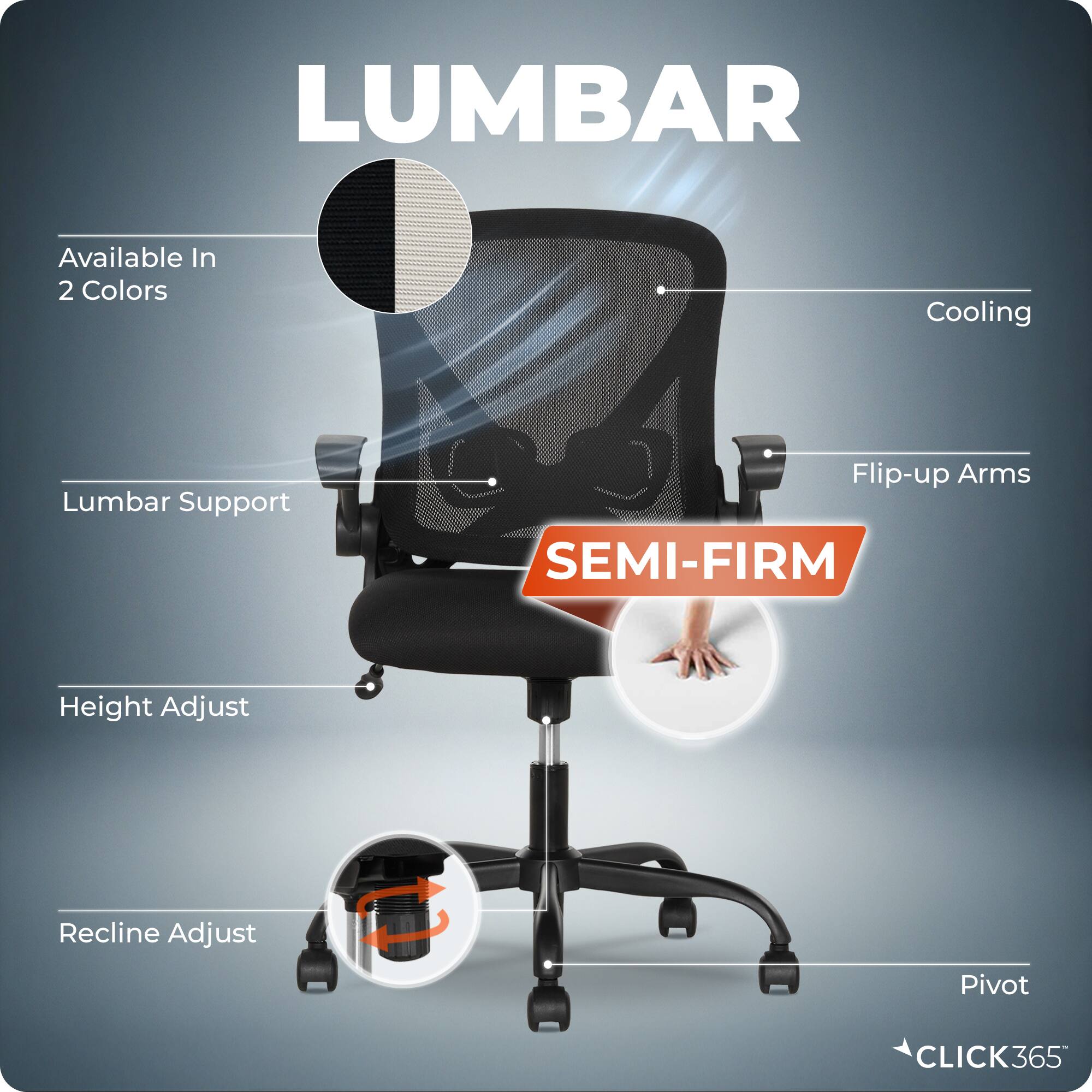 LUMBAR  
Available In 2 Colors  
Cooling  
Lumbar Support  
Flip-up Arms  
SEMI-FIRM  
Height Adjust  
Recline Adjust  
Pivot  
CLICK365