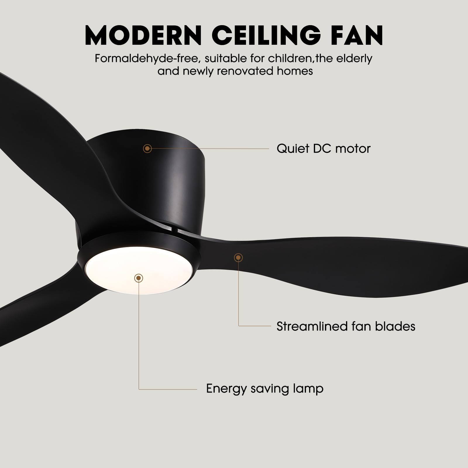 MODERN CEILING FAN

Formaldehyde-free, suitable for children, the elderly and newly renovated homes

- Quiet DC motor
- Streamlined fan blades
- Energy saving lamp