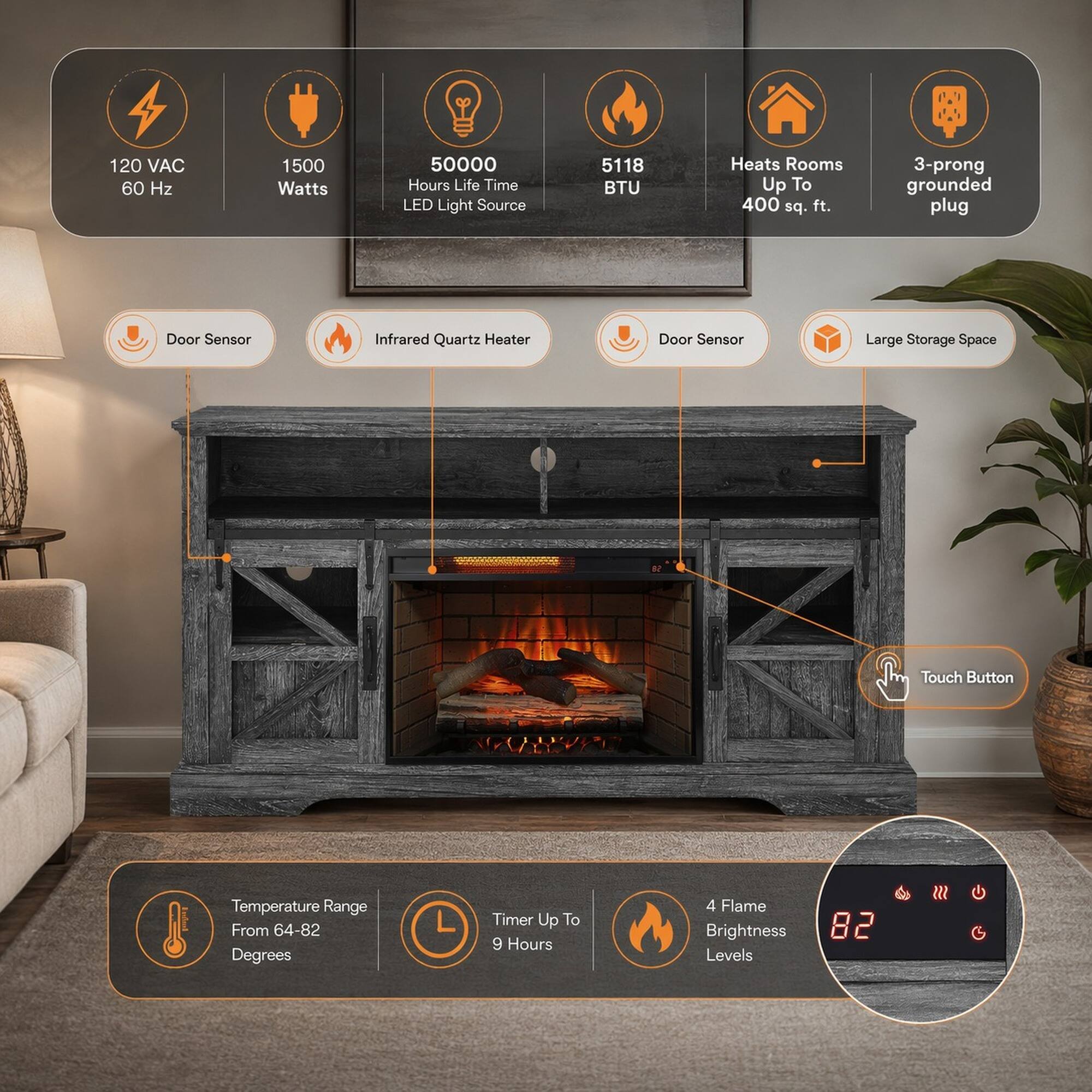 120 VAC 60 Hz  
1500 Watts  
50000 Hours Life Time LED Light Source  
5118 BTU  
Heats Rooms Up To 400 sq. ft.  
3-prong grounded plug  
Door Sensor  
Infrared Quartz Heater  
Door Sensor  
Large Storage Space  
Touch Button  
Temperature Range From 64-82 Degrees  
Timer Up To 9 Hours  
4 Flame Brightness Levels