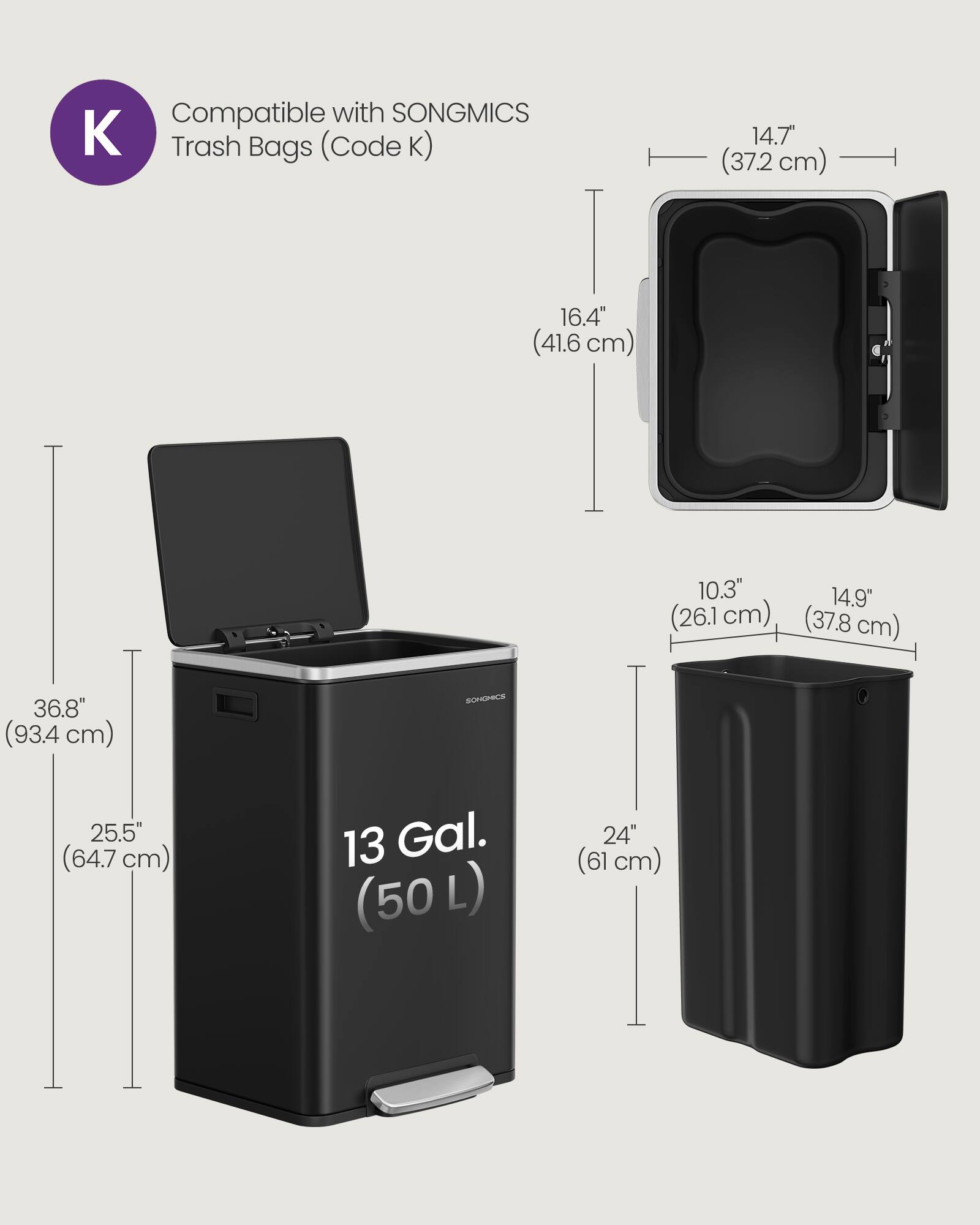 Compatible with SONGMICS Trash Bags (Code K)  
14.7" (37.2 cm)  
16.4" (41.6 cm)  
10.3" (26.1 cm)  
14.9" (37.8 cm)  
36.8" (93.4 cm)  
25.5" (64.7 cm)  
13 Gal. (50 L)  
24" (61 cm)