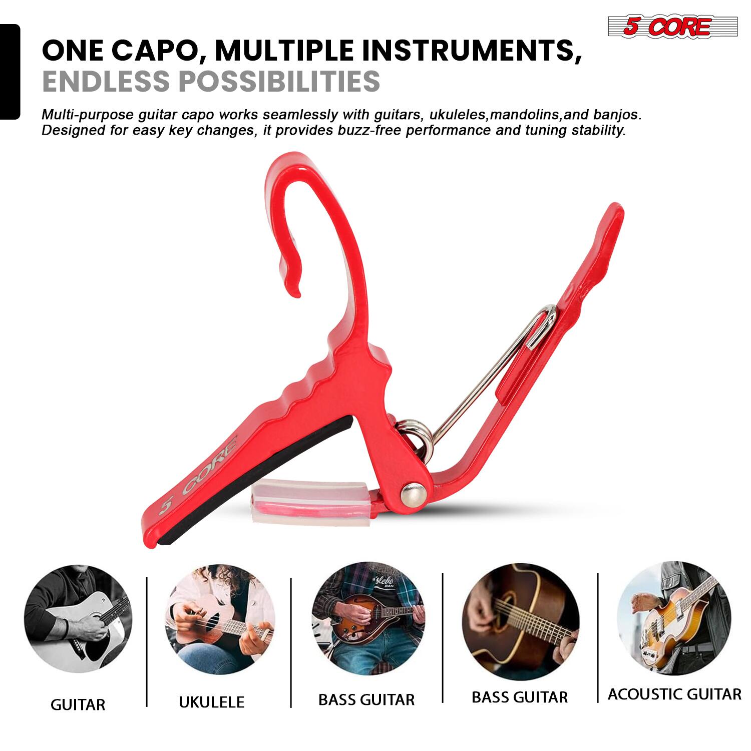 5 CORE  
ONE CAPO, MULTIPLE INSTRUMENTS, ENDLESS POSSIBILITIES  
Multi-purpose guitar capo works seamlessly with guitars, ukuleles, mandolins, and banjos. Designed for easy key changes, it provides buzz-free performance and tuning stability.  

GUITAR  
UKULELE  
BASS GUITAR  
BASS GUITAR  
ACOUSTIC GUITAR