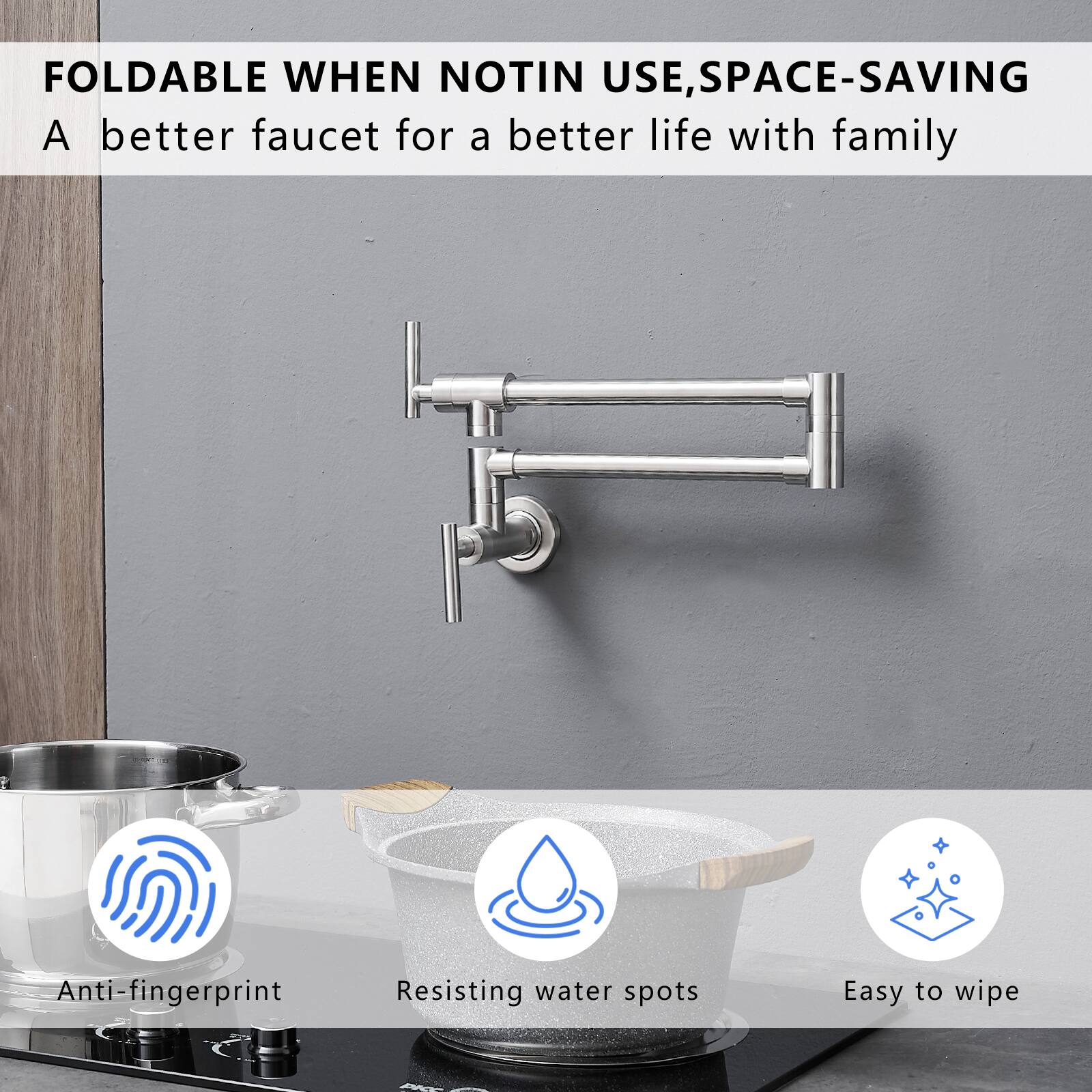 FOLDABLE WHEN NOT IN USE, SPACE-SAVING  
A better faucet for a better life with family  

- Anti-fingerprint  
- Resisting water spots  
- Easy to wipe