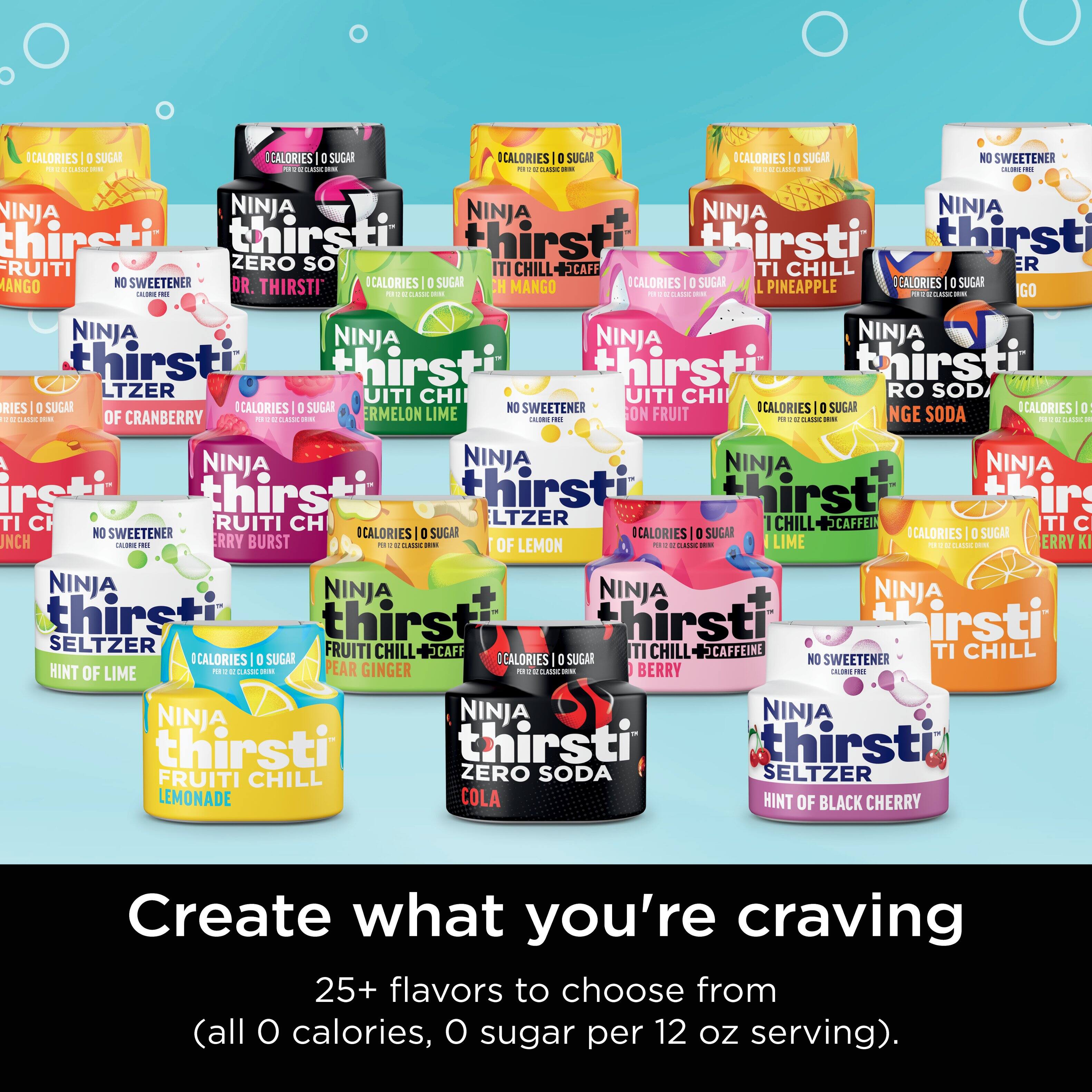 Create What You're Craving: 25 Flavors to Choose From. All 0 Calories, 0 Sugar, 0 Sweeteners.

1. Ninja Thirsti:
a. Fruiti Zero Seltzer
b. Lemon Lime Burst
c. Cherry Burst
d. Hint of Lemon
e. Hint of Lime
f. Ginger Ninja
g. Pear Ginger
h. Hint of Raspberry
i. Hint of Blueberry
j. Hint of Blackberry
k. Hint of Cranberry
l. Hint of Orange
m. Hint of Grapefruit
n. Hint of Pineapple
o. Hint of Mango
p. Hint of Peach
q. Hint of Strawberry
r. Hint of Watermelon
s. Hint of Grape
t. Hint of Apple
u. Hint of Blue Raspberry
v. Hint of Cherry
w. Hint of Strawberry Kiwi
x. Hint of Pink Grapefruit
y. Hint of Tangerine
z. Hint of Grape

All flavors are 0 calories, 0 sugar, and contain no sweeteners.